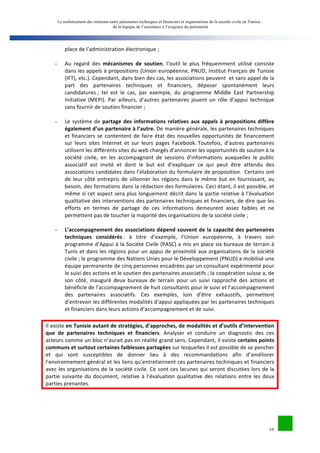 Le renforcement des relations entre partenaires techniques et financiers et organisations de la société civile en Tunisie : 
de la logique de l’assistance à l’exigence du partenariat 
10 
place 
de 
l’administration 
électronique 
; 
- Au 
regard 
des 
mécanismes 
de 
soutien, 
l’outil 
le 
plus 
fréquemment 
utilisé 
consiste 
dans 
les 
appels 
à 
propositions 
(Union 
européenne, 
PNUD, 
Institut 
Français 
de 
Tunisie 
(IFT), 
etc.). 
Cependant, 
dans 
bien 
des 
cas, 
les 
associations 
peuvent 
et 
sans 
appel 
de 
la 
part 
des 
partenaires 
techniques 
et 
financiers, 
déposer 
spontanément 
leurs 
candidatures 
; 
tel 
est 
le 
cas, 
par 
exemple, 
du 
programme 
Middle 
East 
Partnership 
Initiative 
(MEPI). 
Par 
ailleurs, 
d’autres 
partenaires 
jouent 
un 
rôle 
d’appui 
technique 
sans 
fournir 
de 
soutien 
financier 
; 
- Le 
système 
de 
partage 
des 
informations 
relatives 
aux 
appels 
à 
propositions 
diffère 
également 
d’un 
partenaire 
à 
l’autre. 
De 
manière 
générale, 
les 
partenaires 
techniques 
et 
financiers 
se 
contentent 
de 
faire 
état 
des 
nouvelles 
opportunités 
de 
financement 
sur 
leurs 
sites 
Internet 
et 
sur 
leurs 
pages 
Facebook. 
Toutefois, 
d’autres 
partenaires 
utilisent 
les 
différents 
sites 
du 
web 
chargés 
d’annoncer 
les 
opportunités 
de 
soutien 
à 
la 
société 
civile, 
en 
les 
accompagnant 
de 
sessions 
d’informations 
auxquelles 
le 
public 
associatif 
est 
invité 
et 
dont 
le 
but 
est 
d’expliquer 
ce 
qui 
peut 
être 
attendu 
des 
associations 
candidates 
dans 
l’élaboration 
du 
formulaire 
de 
proposition. 
Certains 
ont 
de 
leur 
côté 
entrepris 
de 
sillonner 
les 
régions 
dans 
le 
même 
but 
en 
fournissant, 
au 
besoin, 
des 
formations 
dans 
la 
rédaction 
des 
formulaires. 
Ceci 
étant, 
il 
est 
possible, 
et 
même 
si 
cet 
aspect 
sera 
plus 
longuement 
décrit 
dans 
la 
partie 
relative 
à 
l’évaluation 
qualitative 
des 
interventions 
des 
partenaires 
techniques 
et 
financiers, 
de 
dire 
que 
les 
efforts 
en 
termes 
de 
partage 
de 
ces 
informations 
demeurent 
assez 
faibles 
et 
ne 
permettent 
pas 
de 
toucher 
la 
majorité 
des 
organisations 
de 
la 
société 
civile 
; 
- L’accompagnement 
des 
associations 
dépend 
souvent 
de 
la 
capacité 
des 
partenaires 
techniques 
considérés 
: 
à 
titre 
d’exemple, 
l’Union 
européenne, 
à 
travers 
son 
programme 
d’Appui 
à 
la 
Société 
Civile 
(PASC) 
a 
mis 
en 
place 
six 
bureaux 
de 
terrain 
à 
Tunis 
et 
dans 
les 
régions 
pour 
un 
appui 
de 
proximité 
aux 
organisations 
de 
la 
société 
civile 
; 
le 
programme 
des 
Nations 
Unies 
pour 
le 
Développement 
(PNUD) 
a 
mobilisé 
une 
équipe 
permanente 
de 
cinq 
personnes 
encadrées 
par 
un 
consultant 
expérimenté 
pour 
le 
suivi 
des 
actions 
et 
le 
soutien 
des 
partenaires 
associatifs 
; 
la 
coopération 
suisse 
a, 
de 
son 
côté, 
inauguré 
deux 
bureaux 
de 
terrain 
pour 
un 
suivi 
rapproché 
des 
actions 
et 
bénéficie 
de 
l’accompagnement 
de 
huit 
consultants 
pour 
le 
suivi 
et 
l’accompagnement 
des 
partenaires 
associatifs. 
Ces 
exemples, 
loin 
d’être 
exhaustifs, 
permettent 
d’entrevoir 
les 
différentes 
modalités 
d’appui 
appliquées 
par 
les 
partenaires 
techniques 
et 
financiers 
dans 
leurs 
actions 
d’accompagnement 
et 
de 
suivi. 
Il 
existe 
en 
Tunisie 
autant 
de 
stratégies, 
d’approches, 
de 
modalités 
et 
d’outils 
d’intervention 
que 
de 
partenaires 
techniques 
et 
financiers. 
Analyser 
et 
conduire 
un 
diagnostic 
des 
ces 
acteurs 
comme 
un 
bloc 
n’aurait 
pas 
en 
réalité 
grand 
sens. 
Cependant, 
il 
existe 
certains 
points 
communs 
et 
surtout 
certaines 
faiblesses 
partagées 
sur 
lesquelles 
il 
est 
possible 
de 
se 
pencher 
et 
qui 
sont 
susceptibles 
de 
donner 
lieu 
à 
des 
recommandations 
afin 
d’améliorer 
l’environnement 
général 
et 
les 
liens 
qu’entretiennent 
ces 
partenaires 
techniques 
et 
financiers 
avec 
les 
organisations 
de 
la 
société 
civile. 
Ce 
sont 
ces 
lacunes 
qui 
seront 
discutées 
lors 
de 
la 
partie 
suivante 
du 
document, 
relative 
à 
l’évaluation 
qualitative 
des 
relations 
entre 
les 
deux 
parties 
prenantes. 
 