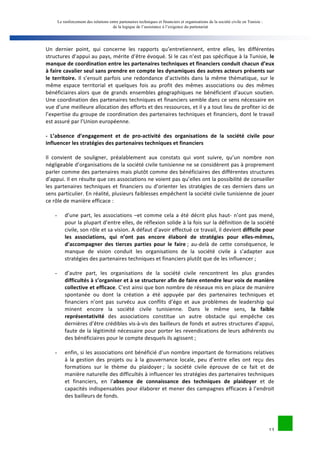 Le renforcement des relations entre partenaires techniques et financiers et organisations de la société civile en Tunisie : 
de la logique de l’assistance à l’exigence du partenariat 
Un 
dernier 
point, 
qui 
concerne 
les 
rapports 
qu’entretiennent, 
entre 
elles, 
les 
différentes 
structures 
d’appui 
au 
pays, 
mérite 
d’être 
évoqué. 
Si 
le 
cas 
n’est 
pas 
spécifique 
à 
la 
Tunisie, 
le 
manque 
de 
coordination 
entre 
les 
partenaires 
techniques 
et 
financiers 
conduit 
chacun 
d’eux 
à 
faire 
cavalier 
seul 
sans 
prendre 
en 
compte 
les 
dynamiques 
des 
autres 
acteurs 
présents 
sur 
le 
territoire. 
Il 
s’ensuit 
parfois 
une 
redondance 
d’activités 
dans 
la 
même 
thématique, 
sur 
le 
même 
espace 
territorial 
et 
quelques 
fois 
au 
profit 
des 
mêmes 
associations 
ou 
des 
mêmes 
bénéficiaires 
alors 
que 
de 
grands 
ensembles 
géographiques 
ne 
bénéficient 
d’aucun 
soutien. 
Une 
coordination 
des 
partenaires 
techniques 
et 
financiers 
semble 
dans 
ce 
sens 
nécessaire 
en 
vue 
d’une 
meilleure 
allocation 
des 
efforts 
et 
des 
ressources, 
et 
il 
y 
a 
tout 
lieu 
de 
profiter 
ici 
de 
l’expertise 
du 
groupe 
de 
coordination 
des 
partenaires 
techniques 
et 
financiers, 
dont 
le 
travail 
est 
assuré 
par 
l’Union 
européenne. 
-­‐ 
L’absence 
d’engagement 
et 
de 
pro-­‐activité 
des 
organisations 
de 
la 
société 
civile 
pour 
influencer 
les 
stratégies 
des 
partenaires 
techniques 
et 
financiers 
Il 
convient 
de 
souligner, 
préalablement 
aux 
constats 
qui 
vont 
suivre, 
qu’un 
nombre 
non 
négligeable 
d’organisations 
de 
la 
société 
civile 
tunisienne 
ne 
se 
considèrent 
pas 
à 
proprement 
parler 
comme 
des 
partenaires 
mais 
plutôt 
comme 
des 
bénéficiaires 
des 
différentes 
structures 
d’appui. 
Il 
en 
résulte 
que 
ces 
associations 
ne 
voient 
pas 
qu’elles 
ont 
la 
possibilité 
de 
conseiller 
les 
partenaires 
techniques 
et 
financiers 
ou 
d’orienter 
les 
stratégies 
de 
ces 
derniers 
dans 
un 
sens 
particulier. 
En 
réalité, 
plusieurs 
faiblesses 
empêchent 
la 
société 
civile 
tunisienne 
de 
jouer 
ce 
rôle 
de 
manière 
efficace 
: 
- d’une 
part, 
les 
associations 
–et 
comme 
cela 
a 
été 
décrit 
plus 
haut-­‐ 
n’ont 
pas 
mené, 
pour 
la 
plupart 
d’entre 
elles, 
de 
réflexion 
solide 
à 
la 
fois 
sur 
la 
définition 
de 
la 
société 
civile, 
son 
rôle 
et 
sa 
vision. 
A 
défaut 
d’avoir 
effectué 
ce 
travail, 
il 
devient 
difficile 
pour 
les 
associations, 
qui 
n’ont 
pas 
encore 
élaboré 
de 
stratégies 
pour 
elles-­‐mêmes, 
d’accompagner 
des 
tierces 
parties 
pour 
le 
faire 
; 
au-­‐delà 
de 
cette 
conséquence, 
le 
manque 
de 
vision 
conduit 
les 
organisations 
de 
la 
société 
civile 
à 
s’adapter 
aux 
stratégies 
des 
partenaires 
techniques 
et 
financiers 
plutôt 
que 
de 
les 
influencer 
; 
- d’autre 
part, 
les 
organisations 
de 
la 
société 
civile 
rencontrent 
les 
plus 
grandes 
difficultés 
à 
s’organiser 
et 
à 
se 
structurer 
afin 
de 
faire 
entendre 
leur 
voix 
de 
manière 
collective 
et 
efficace. 
C’est 
ainsi 
que 
bon 
nombre 
de 
réseaux 
mis 
en 
place 
de 
manière 
spontanée 
ou 
dont 
la 
création 
a 
été 
appuyée 
par 
des 
partenaires 
techniques 
et 
financiers 
n’ont 
pas 
survécu 
aux 
conflits 
d’égo 
et 
aux 
problèmes 
de 
leadership 
qui 
minent 
encore 
la 
société 
civile 
tunisienne. 
Dans 
le 
même 
sens, 
la 
faible 
13 
représentativité 
des 
associations 
constitue 
un 
autre 
obstacle 
qui 
empêche 
ces 
dernières 
d’être 
crédibles 
vis-­‐à-­‐vis 
des 
bailleurs 
de 
fonds 
et 
autres 
structures 
d’appui, 
faute 
de 
la 
légitimité 
nécessaire 
pour 
porter 
les 
revendications 
de 
leurs 
adhérents 
ou 
des 
bénéficiaires 
pour 
le 
compte 
desquels 
ils 
agissent 
; 
- enfin, 
si 
les 
associations 
ont 
bénéficié 
d’un 
nombre 
important 
de 
formations 
relatives 
à 
la 
gestion 
des 
projets 
ou 
à 
la 
gouvernance 
locale, 
peu 
d’entre 
elles 
ont 
reçu 
des 
formations 
sur 
le 
thème 
du 
plaidoyer 
; 
la 
société 
civile 
éprouve 
de 
ce 
fait 
et 
de 
manière 
naturelle 
des 
difficultés 
à 
influencer 
les 
stratégies 
des 
partenaires 
techniques 
et 
financiers, 
en 
l’absence 
de 
connaissance 
des 
techniques 
de 
plaidoyer 
et 
de 
capacités 
indispensables 
pour 
élaborer 
et 
mener 
des 
campagnes 
efficaces 
à 
l’endroit 
des 
bailleurs 
de 
fonds. 
 