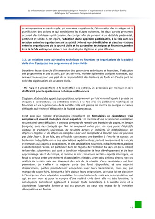 Le renforcement des relations entre partenaires techniques et financiers et organisations de la société civile en Tunisie : 
de la logique de l’assistance à l’exigence du partenariat 
A 
cette 
première 
étape 
du 
cycle, 
qui 
concerne, 
rappelons-­‐le, 
l’élaboration 
des 
stratégies 
et 
la 
planification 
des 
actions 
et 
qui 
conditionne 
les 
étapes 
suivantes, 
les 
deux 
parties 
prenantes 
accusent 
des 
faiblesses 
qu’il 
convient 
de 
corriger 
afin 
de 
parvenir 
à 
un 
véritable 
partenariat, 
pertinent 
et 
solide. 
A 
cet 
égard, 
l’adoption 
d’une 
approche 
participative, 
à 
la 
fois 
dans 
les 
relations 
entre 
les 
organisations 
de 
la 
société 
civile 
et 
leurs 
bénéficiaires 
et 
dans 
les 
relations 
entre 
les 
organisations 
de 
la 
société 
civile 
et 
les 
partenaires 
techniques 
et 
financiers, 
semble 
être 
la 
clef 
de 
voûte 
14 
pour 
arriver 
à 
des 
résultats 
plus 
légitimes 
et 
plus 
efficaces. 
3.2. 
Les 
relations 
entre 
partenaires 
techniques 
et 
financiers 
et 
organisations 
de 
la 
société 
civile 
dans 
l’exécution 
des 
programmes 
et 
des 
activités 
Deuxième 
étape 
du 
cycle 
d’intervention 
des 
partenaires 
techniques 
et 
financiers, 
l’exécution 
des 
programmes 
et 
des 
actions, 
par 
ces 
derniers, 
montre 
également 
quelques 
faiblesses, 
qui 
relèvent 
là-­‐aussi 
pour 
une 
part 
de 
la 
responsabilité 
des 
bailleurs 
de 
fonds 
et 
d’autre 
part 
de 
celle 
des 
organisations 
de 
la 
société 
civile. 
-­‐ 
De 
l’appel 
à 
propositions 
à 
la 
réalisation 
des 
actions, 
un 
processus 
qui 
manque 
encore 
d’efficacité 
pour 
les 
partenaires 
techniques 
et 
financiers 
S’agissant 
d’abord 
des 
appels 
à 
propositions, 
qui 
prennent 
parfois 
le 
nom 
d’appels 
à 
projets 
ou 
d’appels 
à 
candidatures, 
les 
entretiens 
réalisés 
à 
la 
fois 
avec 
les 
partenaires 
techniques 
et 
financiers 
et 
les 
organisations 
de 
la 
société 
civile 
ont 
permis 
de 
mettre 
en 
exergue 
certaines 
difficultés 
qui 
freinent 
l’efficacité 
et 
la 
fluidité 
du 
processus. 
C’est 
ainsi 
que 
nombre 
d’associations 
considèrent 
les 
formulaires 
de 
candidature 
trop 
complexes 
et 
souvent 
inadaptés 
à 
leurs 
capacités. 
Un 
membre 
d’une 
organisation 
associative 
résume 
ainsi 
cette 
difficulté 
: 
« 
on 
nous 
demande 
de 
remplir 
une 
trentaine 
de 
pages, 
en 
langue 
française, 
avec 
des 
concepts 
que 
l’on 
ne 
comprend 
même 
pas 
: 
on 
nous 
parle 
d’objectifs 
globaux 
et 
d’objectifs 
spécifiques, 
de 
résultats 
directs 
et 
indirects, 
de 
méthodologie, 
de 
dépenses 
éligibles 
et 
de 
dépenses 
inéligibles 
avec 
une 
complexité 
à 
laquelle 
nous 
ne 
pouvons 
pas 
faire 
face 
». 
Et 
de 
fait, 
ces 
difficultés 
constituent 
une 
barrière 
à 
l’entrée 
et 
surtout 
un 
traitement 
inéquitable 
entre 
des 
associations 
expérimentées, 
parlant 
couramment 
le 
français 
et 
rompues 
aux 
appels 
à 
propositions, 
et 
des 
associations 
nouvelles, 
inexpérimentées, 
parlant 
essentiellement 
l’arabe, 
en 
particulier 
dans 
les 
régions 
de 
l’intérieur 
du 
pays, 
et 
qui 
se 
voient 
refuser 
des 
subventions 
qui 
sont 
la 
condition 
nécessaire 
de 
leur 
développement 
et 
de 
leur 
apprentissage. 
Au 
fil 
du 
temps, 
et 
comme 
le 
font 
remarquer 
certains 
experts 
interrogés, 
un 
fossé 
se 
creuse 
entre 
une 
minorité 
d’associations 
élitistes, 
ayant 
peu 
de 
liens 
directs 
avec 
les 
réalités 
du 
terrain 
mais 
qui 
disposent 
des 
clés 
de 
la 
réussite 
d’une 
candidature 
qui 
leur 
permettent 
de 
« 
rafler 
» 
la 
majeure 
partie 
des 
fonds 
disponibles, 
et 
une 
majorité 
d’associations, 
parfois 
profondément 
connectées 
avec 
leurs 
bénéficiaires, 
mais 
qui, 
par 
manque 
de 
savoir-­‐faire, 
échouent 
à 
faire 
aboutir 
leurs 
propositions. 
Le 
risque 
ici 
est 
d’assister 
à 
l’émergence 
d’une 
oligarchie 
associative, 
très 
professionnelle 
mais 
peu 
représentative, 
qui 
agit 
en 
son 
nom 
et 
pour 
le 
compte 
d’une 
société 
civile 
dont 
elle 
est 
très 
lointaine; 
la 
conséquence 
consisterait 
également 
à 
enlever 
toute 
consistance 
à 
la 
société 
civile 
et 
à 
abandonner 
l’approche 
Botton-­‐up 
qui 
est 
pourtant 
au 
coeur 
des 
enjeux 
de 
la 
transition 
démocratique 
en 
Tunisie. 
 