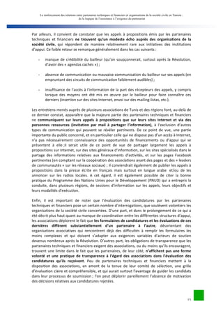 Le renforcement des relations entre partenaires techniques et financiers et organisations de la société civile en Tunisie : 
de la logique de l’assistance à l’exigence du partenariat 
Par 
ailleurs, 
il 
convient 
de 
constater 
que 
les 
appels 
à 
propositions 
émis 
par 
les 
partenaires 
techniques 
et 
financiers 
ne 
trouvent 
qu’un 
modeste 
écho 
auprès 
des 
organisations 
de 
la 
15 
société 
civile, 
qui 
répondent 
de 
manière 
relativement 
rare 
aux 
initiatives 
des 
institutions 
d’appui. 
Ce 
faible 
retour 
se 
remarque 
généralement 
dans 
les 
cas 
suivants 
: 
- manque 
de 
crédibilité 
du 
bailleur 
(qu’on 
soupçonnerait, 
surtout 
après 
la 
Révolution, 
d’avoir 
des 
« 
agendas 
cachés 
») 
; 
- absence 
de 
communication 
ou 
mauvaise 
communication 
du 
bailleur 
sur 
ses 
appels 
(en 
empruntant 
des 
circuits 
de 
communication 
faiblement 
audibles) 
; 
- insuffisance 
de 
l’accès 
à 
l’information 
de 
la 
part 
des 
récepteurs 
des 
appels, 
y 
compris 
lorsque 
des 
moyens 
ont 
été 
mis 
en 
oeuvre 
par 
le 
bailleur 
pour 
faire 
connaître 
ces 
derniers 
(insertion 
sur 
des 
sites 
Internet, 
envoi 
sur 
des 
mailing-­‐listas, 
etc.). 
Les 
entretiens 
menés 
auprès 
de 
plusieurs 
associations 
de 
Tunis 
et 
des 
régions 
font, 
au-­‐delà 
de 
ce 
dernier 
constat, 
apparaître 
que 
la 
majeure 
partie 
des 
partenaires 
techniques 
et 
financiers 
ne 
communiquent 
sur 
leurs 
appels 
à 
propositions 
que 
sur 
leurs 
sites 
Internet 
et 
via 
des 
personnes 
ressources 
(invitation 
par 
mail 
à 
partager 
l’information), 
à 
l’exclusion 
d’autres 
types 
de 
communication 
qui 
peuvent 
se 
révéler 
pertinents. 
De 
ce 
point 
de 
vue, 
une 
partie 
importante 
du 
public 
concerné, 
et 
en 
particulier 
celle 
qui 
ne 
dispose 
pas 
d’un 
accès 
à 
Internet, 
n’a 
pas 
nécessairement 
connaissance 
des 
opportunités 
de 
financements 
ou 
d’appui 
qui 
se 
présentent 
à 
elle 
;il 
serait 
utile 
de 
ce 
point 
de 
vue 
de 
partager 
largement 
les 
appels 
à 
propositions 
sur 
Internet, 
sur 
des 
sites 
généraux 
d’information, 
sur 
les 
sites 
spécialisés 
dans 
le 
partage 
des 
informations 
relatives 
aux 
financements 
d’activités, 
et 
sur 
les 
pages 
Facebook 
pertinentes 
(en 
comptant 
sur 
la 
coopération 
des 
associations 
ayant 
des 
pages 
et 
des 
« 
leaders 
de 
communautés 
» 
sur 
les 
réseaux 
sociaux) 
; 
il 
conviendrait 
également 
de 
publier 
les 
appels 
à 
propositions 
dans 
la 
presse 
écrite 
en 
français 
mais 
surtout 
en 
langue 
arabe 
et/ou 
de 
les 
annoncer 
sur 
les 
radios 
locales. 
A 
cet 
égard, 
il 
est 
également 
possible 
de 
citer 
la 
bonne 
pratique 
du 
Programme 
des 
Nations 
Unies 
pour 
le 
Développement 
(PNUD) 
qui 
a 
entrepris 
la 
conduite, 
dans 
plusieurs 
régions, 
de 
sessions 
d’information 
sur 
les 
appels, 
leurs 
objectifs 
et 
leurs 
modalités 
d’exécution. 
Enfin, 
il 
est 
important 
de 
noter 
que 
l’évaluation 
des 
candidatures 
par 
les 
partenaires 
techniques 
et 
financiers 
pose 
un 
certain 
nombre 
d’interrogations, 
que 
soulèvent 
volontiers 
les 
organisations 
de 
la 
société 
civile 
concertées. 
D’une 
part, 
et 
dans 
le 
prolongement 
de 
ce 
qui 
a 
été 
décrit 
plus 
haut 
quant 
au 
manque 
de 
coordination 
entre 
les 
différentes 
structures 
d’appui, 
les 
associations 
déplorent 
le 
fait 
que 
les 
formulaires 
de 
candidatures 
et 
les 
évaluations 
de 
ces 
dernières 
diffèrent 
substantiellement 
d’un 
partenaire 
à 
l’autre, 
désorientant 
des 
organisations 
associatives 
qui 
rencontrent 
déjà 
des 
difficultés 
à 
remplir 
les 
formulaires 
les 
moins 
complexes 
et 
qui 
doivent 
s’adapter 
aux 
exigences 
variables 
d’acteurs 
de 
soutien 
devenus 
nombreux 
après 
la 
Révolution. 
D’autres 
part, 
les 
obligations 
de 
transparence 
que 
les 
partenaires 
techniques 
et 
financiers 
exigent 
des 
associations, 
ou 
du 
moins 
qu’ils 
encouragent, 
trouvent 
une 
limite 
dans 
le 
fait 
que 
les 
partenaires, 
de 
leur 
côté, 
n’affichent 
pas 
une 
ferme 
volonté 
et 
une 
pratique 
de 
transparence 
à 
l’égard 
des 
associations 
dans 
l’évaluation 
des 
candidatures 
qu’ils 
reçoivent. 
Peu 
de 
partenaires 
techniques 
et 
financiers 
mettent 
à 
la 
disposition 
des 
associations, 
en 
amont 
de 
la 
tenue 
de 
leur 
comité 
de 
sélection, 
une 
grille 
d’évaluation 
claire 
et 
compréhensible, 
et 
qui 
aurait 
surtout 
l’avantage 
de 
guider 
les 
candidats 
dans 
leur 
processus 
de 
soumission 
; 
l’on 
peut 
déplorer 
pareillement 
l’absence 
de 
motivation 
des 
décisions 
relatives 
aux 
candidatures 
rejetées. 
 