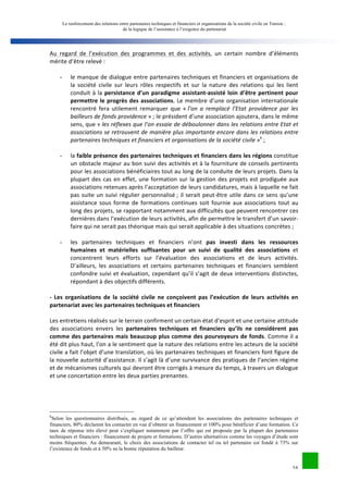 Le renforcement des relations entre partenaires techniques et financiers et organisations de la société civile en Tunisie : 
de la logique de l’assistance à l’exigence du partenariat 
Au 
regard 
de 
l’exécution 
des 
programmes 
et 
des 
activités, 
un 
certain 
nombre 
d’éléments 
mérite 
d’être 
relevé 
: 
- le 
manque 
de 
dialogue 
entre 
partenaires 
techniques 
et 
financiers 
et 
organisations 
de 
la 
société 
civile 
sur 
leurs 
rôles 
respectifs 
et 
sur 
la 
nature 
des 
relations 
qui 
les 
lient 
conduit 
à 
la 
persistance 
d’un 
paradigme 
assistant-­‐assisté 
loin 
d’être 
pertinent 
pour 
16 
permettre 
le 
progrès 
des 
associations. 
Le 
membre 
d’une 
organisation 
internationale 
rencontré 
fera 
utilement 
remarquer 
que 
« 
l’on 
a 
remplacé 
l’Etat 
providence 
par 
les 
bailleurs 
de 
fonds 
providence 
» 
; 
le 
président 
d’une 
association 
ajoutera, 
dans 
le 
même 
sens, 
que 
« 
les 
réflexes 
que 
l’on 
essaie 
de 
déboulonner 
dans 
les 
relations 
entre 
Etat 
et 
associations 
se 
retrouvent 
de 
manière 
plus 
importante 
encore 
dans 
les 
relations 
entre 
partenaires 
techniques 
et 
financiers 
et 
organisations 
de 
la 
société 
civile 
»k 
; 
- la 
faible 
présence 
des 
partenaires 
techniques 
et 
financiers 
dans 
les 
régions 
constitue 
un 
obstacle 
majeur 
au 
bon 
suivi 
des 
activités 
et 
à 
la 
fourniture 
de 
conseils 
pertinents 
pour 
les 
associations 
bénéficiaires 
tout 
au 
long 
de 
la 
conduite 
de 
leurs 
projets. 
Dans 
la 
plupart 
des 
cas 
en 
effet, 
une 
formation 
sur 
la 
gestion 
des 
projets 
est 
prodiguée 
aux 
associations 
retenues 
après 
l’acceptation 
de 
leurs 
candidatures, 
mais 
à 
laquelle 
ne 
fait 
pas 
suite 
un 
suivi 
régulier 
personnalisé 
; 
il 
serait 
peut-­‐être 
utile 
dans 
ce 
sens 
qu’une 
assistance 
sous 
forme 
de 
formations 
continues 
soit 
fournie 
aux 
associations 
tout 
au 
long 
des 
projets, 
se 
rapportant 
notamment 
aux 
difficultés 
que 
peuvent 
rencontrer 
ces 
dernières 
dans 
l’exécution 
de 
leurs 
activités, 
afin 
de 
permettre 
le 
transfert 
d’un 
savoir-­‐ 
faire 
qui 
ne 
serait 
pas 
théorique 
mais 
qui 
serait 
applicable 
à 
des 
situations 
concrètes 
; 
- les 
partenaires 
techniques 
et 
financiers 
n’ont 
pas 
investi 
dans 
les 
ressources 
humaines 
et 
matérielles 
suffisantes 
pour 
un 
suivi 
de 
qualité 
des 
associations 
et 
concentrent 
leurs 
efforts 
sur 
l’évaluation 
des 
associations 
et 
de 
leurs 
activités. 
D’ailleurs, 
les 
associations 
et 
certains 
partenaires 
techniques 
et 
financiers 
semblent 
confondre 
suivi 
et 
évaluation, 
cependant 
qu’il 
s’agit 
de 
deux 
interventions 
distinctes, 
répondant 
à 
des 
objectifs 
différents. 
-­‐ 
Les 
organisations 
de 
la 
société 
civile 
ne 
conçoivent 
pas 
l’exécution 
de 
leurs 
activités 
en 
partenariat 
avec 
les 
partenaires 
techniques 
et 
financiers 
Les 
entretiens 
réalisés 
sur 
le 
terrain 
confirment 
un 
certain 
état 
d’esprit 
et 
une 
certaine 
attitude 
des 
associations 
envers 
les 
partenaires 
techniques 
et 
financiers 
qu’ils 
ne 
considèrent 
pas 
comme 
des 
partenaires 
mais 
beaucoup 
plus 
comme 
des 
pourvoyeurs 
de 
fonds. 
Comme 
il 
a 
été 
dit 
plus 
haut, 
l’on 
a 
le 
sentiment 
que 
la 
nature 
des 
relations 
entre 
les 
acteurs 
de 
la 
société 
civile 
a 
fait 
l’objet 
d’une 
translation, 
où 
les 
partenaires 
techniques 
et 
financiers 
font 
figure 
de 
la 
nouvelle 
autorité 
d’assistance. 
Il 
s’agit 
là 
d’une 
survivance 
des 
pratiques 
de 
l’ancien 
régime 
et 
de 
mécanismes 
culturels 
qui 
devront 
être 
corrigés 
à 
mesure 
du 
temps, 
à 
travers 
un 
dialogue 
et 
une 
concertation 
entre 
les 
deux 
parties 
prenantes. 
kSelon les questionnaires distribués, au regard de ce qu’attendent les associations des partenaires techniques et 
financiers, 80% déclarent les contacter en vue d’obtenir un financement et 100% pour bénéficier d’une formation. Ce 
taux de réponse très élevé peut s’expliquer notamment par l’offre qui est proposée par la plupart des partenaires 
techniques et financiers : financement de projets et formations. D’autres alternatives comme les voyages d’étude sont 
moins fréquentes. Au demeurant, le choix des associations de contacter tel ou tel partenaire est fondé à 73% sur 
l’existence de fonds et à 50% su la bonne réputation du bailleur. 
 