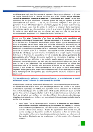 Le renforcement des relations entre partenaires techniques et financiers et organisations de la société civile en Tunisie : 
de la logique de l’assistance à l’exigence du partenariat 
Au-­‐delà 
de 
cette 
explication, 
bon 
nombre 
de 
présidents 
d’associations 
interrogés 
et 
de 
chefs 
de 
projets 
impliqués 
dans 
la 
conduite 
d’activités 
associatives 
confient 
ne 
pas 
souhaiter 
17 
associer 
les 
partenaires 
techniques 
et 
financiers 
à 
l’exécution 
de 
leurs 
actions, 
car 
une 
telle 
sollicitation 
de 
leur 
part 
reviendrait 
à 
« 
montrer 
qu’elles 
ne 
sont 
pas 
capables 
de 
mener 
convenablement 
leurs 
actions 
». 
Et 
de 
fait, 
les 
associations 
rechignent 
à 
faire 
part 
aux 
partenaires 
de 
leurs 
difficultés 
d’exécution 
potentielles, 
à 
poser 
des 
questions 
ou 
à 
inviter 
ces 
derniers 
à 
trouver 
avec 
elles 
des 
pistes 
de 
solution. 
Le 
directeur 
d’une 
organisation 
internationale 
regrette 
que 
« 
les 
associations, 
en 
cas 
de 
la 
survenance 
de 
problèmes, 
préfèrent 
les 
cacher 
et 
mentir 
plutôt 
que 
nous 
en 
informer, 
alors 
que 
notre 
rôle 
est 
aussi 
de 
les 
accompagner 
pour 
les 
dépasser 
et 
les 
faire 
profiter 
de 
nos 
compétences 
». 
Encore 
une 
fois, 
c’est 
l’instauration 
d’un 
climat 
de 
confiance 
entre 
associations 
et 
partenaires 
techniques 
et 
financiers 
qu’il 
s’agit 
de 
promouvoir 
et 
de 
mettre 
en 
place. 
Loin 
d’être 
des 
structures 
de 
jugement, 
les 
partenaires 
d’appui 
doivent 
montrer 
aux 
associations 
qu’ils 
ne 
se 
placent 
pas 
au 
dessus 
d’eux, 
mais 
davantage 
à 
leurs 
côtés. 
Ainsi 
construite, 
la 
relation 
sera 
bénéfique 
aux 
deux 
parties 
prenantes, 
les 
organisations 
de 
la 
société 
civile 
bénéficiant 
d’une 
expertise 
supplémentaire 
et 
du 
sentiment 
d’être 
épaulés, 
et 
les 
partenaires 
devenant 
plus 
sereins 
quant 
à 
la 
« 
sincérité 
» 
des 
rapports 
narratifs 
et 
financiers 
et 
des 
résultats 
des 
activités 
qui 
leur 
sont 
transmis. 
Pour 
ce 
faire, 
et 
de 
concert 
avec 
les 
partenaires 
techniques 
et 
financiers, 
les 
associations 
doivent 
construire 
des 
canaux 
permanents 
de 
communication 
afin 
d’échanger 
de 
manière 
plus 
fluide 
les 
informations, 
de 
partager 
et 
de 
résoudre 
ensemble 
leurs 
difficultés 
et 
les 
obstacles 
qu’elles 
peuvent 
rencontrer. 
Il 
est 
au 
demeurant 
anormal 
de 
constater 
que 
dans 
bien 
des 
cas 
et 
comme 
le 
déplore 
un 
chargé 
de 
suivi 
au 
sein 
d’une 
organisation 
non 
gouvernementale 
internationale 
qui 
appuie 
des 
associations 
dans 
le 
sud 
tunisien, 
« 
les 
associations 
n’invitent 
pas 
les 
partenaires 
à 
leurs 
activités, 
à 
leurs 
ateliers 
ou 
à 
leurs 
cérémonies 
de 
fin 
de 
projet 
».Il 
est 
en 
même 
temps 
important 
de 
souligner 
que 
les 
partenaires 
doivent 
répondre 
aux 
invitations 
des 
associations 
et 
se 
montrer 
présents 
et 
disponibles 
pour 
accompagner 
les 
structures 
associatives 
qu’ils 
soutiennent. 
3.3. 
Les 
relations 
entre 
partenaires 
techniques 
et 
financiers 
et 
organisations 
de 
la 
société 
civile 
dans 
la 
phase 
d’évaluation 
des 
programmes 
et 
des 
activités 
L’évaluation 
est 
une 
étape 
importante 
à 
la 
fois 
pour 
les 
partenaires 
techniques 
et 
financiers, 
qui 
doivent 
s’assurer 
que 
les 
fonds 
qu’ils 
ont 
déployés 
ont 
bien 
été 
utilisés 
et 
ont 
permis 
d’atteindre 
les 
objectifs 
qui 
ont 
été 
fixés, 
mais 
également 
pour 
les 
associations 
afin 
de 
mesurer 
leur 
performance 
et 
juger 
si 
les 
capacités 
et 
les 
efforts 
qu’elles 
ont 
mis 
en 
oeuvre 
leur 
ont 
permis 
d’honorer 
leurs 
engagements, 
tant 
vis-­‐à-­‐vis 
de 
leurs 
bénéficiaires 
que 
des 
bailleurs 
de 
fonds 
qui 
ont 
placé 
leur 
confiance 
en 
elles. 
Les 
différents 
éléments 
recensés 
ci-­‐dessous 
s’appliquent 
dans 
des 
termes 
similaires 
aux 
partenaires 
techniques 
et 
aux 
organisations 
de 
la 
société 
civile 
tunisienne 
: 
- tout 
d’abord, 
l’une 
et 
l’autre 
des 
parties 
prenantes 
ne 
disposent 
pas, 
pour 
l’heure, 
d’un 
dispositif 
d’évaluation 
systématique 
et/ou 
uniformisé 
des 
activités; 
du 
côté 
des 
partenaires 
techniques 
et 
financiers, 
c’est 
le 
manque 
de 
coordination, 
encore 
une 
fois, 
entre 
les 
acteurs 
qui 
est 
en 
cause 
; 
du 
côté 
des 
organisations 
de 
la 
société 
civile, 
et 
comme 
conséquence 
du 
premier 
constat, 
les 
évaluations 
se 
font 
en 
fonction 
des 
exigences 
des 
bailleurs 
et 
la 
plupart 
des 
associations 
ne 
disposent 
que 
très 
rarement 
d’un 
système 
d’évaluation 
qui 
leur 
serait 
propre 
et 
qu’elles 
auraient 
elles-­‐mêmes 
mis 
en 
place 
; 
 