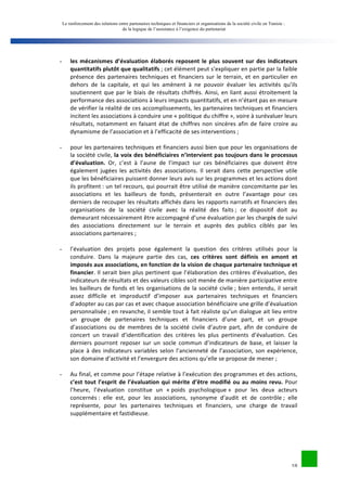 Le renforcement des relations entre partenaires techniques et financiers et organisations de la société civile en Tunisie : 
de la logique de l’assistance à l’exigence du partenariat 
18 
- les 
mécanismes 
d’évaluation 
élaborés 
reposent 
le 
plus 
souvent 
sur 
des 
indicateurs 
quantitatifs 
plutôt 
que 
qualitatifs 
; 
cet 
élément 
peut 
s’expliquer 
en 
partie 
par 
la 
faible 
présence 
des 
partenaires 
techniques 
et 
financiers 
sur 
le 
terrain, 
et 
en 
particulier 
en 
dehors 
de 
la 
capitale, 
et 
qui 
les 
amènent 
à 
ne 
pouvoir 
évaluer 
les 
activités 
qu’ils 
soutiennent 
que 
par 
le 
biais 
de 
résultats 
chiffrés. 
Ainsi, 
en 
liant 
aussi 
étroitement 
la 
performance 
des 
associations 
à 
leurs 
impacts 
quantitatifs, 
et 
en 
n’étant 
pas 
en 
mesure 
de 
vérifier 
la 
réalité 
de 
ces 
accomplissements, 
les 
partenaires 
techniques 
et 
financiers 
incitent 
les 
associations 
à 
conduire 
une 
« 
politique 
du 
chiffre 
», 
voire 
à 
surévaluer 
leurs 
résultats, 
notamment 
en 
faisant 
état 
de 
chiffres 
non 
sincères 
afin 
de 
faire 
croire 
au 
dynamisme 
de 
l’association 
et 
à 
l’efficacité 
de 
ses 
interventions 
; 
- pour 
les 
partenaires 
techniques 
et 
financiers 
aussi 
bien 
que 
pour 
les 
organisations 
de 
la 
société 
civile, 
la 
voix 
des 
bénéficiaires 
n’intervient 
pas 
toujours 
dans 
le 
processus 
d’évaluation. 
Or, 
c’est 
à 
l’aune 
de 
l’impact 
sur 
ces 
bénéficiaires 
que 
doivent 
être 
également 
jugées 
les 
activités 
des 
associations. 
Il 
serait 
dans 
cette 
perspective 
utile 
que 
les 
bénéficiaires 
puissent 
donner 
leurs 
avis 
sur 
les 
programmes 
et 
les 
actions 
dont 
ils 
profitent 
: 
un 
tel 
recours, 
qui 
pourrait 
être 
utilisé 
de 
manière 
concomitante 
par 
les 
associations 
et 
les 
bailleurs 
de 
fonds, 
présenterait 
en 
outre 
l’avantage 
pour 
ces 
derniers 
de 
recouper 
les 
résultats 
affichés 
dans 
les 
rapports 
narratifs 
et 
financiers 
des 
organisations 
de 
la 
société 
civile 
avec 
la 
réalité 
des 
faits 
; 
ce 
dispositif 
doit 
au 
demeurant 
nécessairement 
être 
accompagné 
d’une 
évaluation 
par 
les 
chargés 
de 
suivi 
des 
associations 
directement 
sur 
le 
terrain 
et 
auprès 
des 
publics 
ciblés 
par 
les 
associations 
partenaires 
; 
- l’évaluation 
des 
projets 
pose 
également 
la 
question 
des 
critères 
utilisés 
pour 
la 
conduire. 
Dans 
la 
majeure 
partie 
des 
cas, 
ces 
critères 
sont 
définis 
en 
amont 
et 
imposés 
aux 
associations, 
en 
fonction 
de 
la 
vision 
de 
chaque 
partenaire 
technique 
et 
financier. 
Il 
serait 
bien 
plus 
pertinent 
que 
l’élaboration 
des 
critères 
d’évaluation, 
des 
indicateurs 
de 
résultats 
et 
des 
valeurs 
cibles 
soit 
menée 
de 
manière 
participative 
entre 
les 
bailleurs 
de 
fonds 
et 
les 
organisations 
de 
la 
société 
civile 
; 
bien 
entendu, 
il 
serait 
assez 
difficile 
et 
improductif 
d’imposer 
aux 
partenaires 
techniques 
et 
financiers 
d’adopter 
au 
cas 
par 
cas 
et 
avec 
chaque 
association 
bénéficiaire 
une 
grille 
d’évaluation 
personnalisée 
; 
en 
revanche, 
il 
semble 
tout 
à 
fait 
réaliste 
qu’un 
dialogue 
ait 
lieu 
entre 
un 
groupe 
de 
partenaires 
techniques 
et 
financiers 
d’une 
part, 
et 
un 
groupe 
d’associations 
ou 
de 
membres 
de 
la 
société 
civile 
d’autre 
part, 
afin 
de 
conduire 
de 
concert 
un 
travail 
d’identification 
des 
critères 
les 
plus 
pertinents 
d’évaluation. 
Ces 
derniers 
pourront 
reposer 
sur 
un 
socle 
commun 
d’indicateurs 
de 
base, 
et 
laisser 
la 
place 
à 
des 
indicateurs 
variables 
selon 
l’ancienneté 
de 
l’association, 
son 
expérience, 
son 
domaine 
d’activité 
et 
l’envergure 
des 
actions 
qu’elle 
se 
propose 
de 
mener 
; 
- Au 
final, 
et 
comme 
pour 
l’étape 
relative 
à 
l’exécution 
des 
programmes 
et 
des 
actions, 
c’est 
tout 
l’esprit 
de 
l’évaluation 
qui 
mérite 
d’être 
modifié 
ou 
au 
moins 
revu. 
Pour 
l’heure, 
l’évaluation 
constitue 
un 
« 
poids 
psychologique 
» 
pour 
les 
deux 
acteurs 
concernés 
: 
elle 
est, 
pour 
les 
associations, 
synonyme 
d’audit 
et 
de 
contrôle 
; 
elle 
représente, 
pour 
les 
partenaires 
techniques 
et 
financiers, 
une 
charge 
de 
travail 
supplémentaire 
et 
fastidieuse. 
 