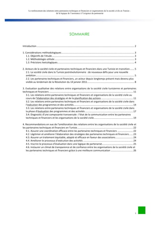 Le renforcement des relations entre partenaires techniques et financiers et organisations de la société civile en Tunisie : 
de la logique de l’assistance à l’exigence du partenariat 
1 
SOMMAIRE 
Introduction 
................................................................................................................................................. 
2 
1. 
Considérations 
méthodologiques 
............................................................................................................ 
3 
1.1. 
Objectifs 
de 
l’étude 
.......................................................................................................................... 
3 
1.2. 
Méthodologie 
utilisée 
...................................................................................................................... 
3 
1.3. 
Précisions 
lexicologiques 
.................................................................................................................. 
4 
2. 
Acteurs 
de 
la 
société 
civile 
et 
partenaires 
techniques 
et 
financiers 
dans 
une 
Tunisie 
en 
transition 
....... 
5 
2.1. 
La 
société 
civile 
dans 
la 
Tunisie 
postrévolutionnaire 
: 
de 
nouveaux 
défis 
pour 
une 
nouvelle 
ambition 
.................................................................................................................................................. 
5 
2.2. 
Les 
partenaires 
techniques 
et 
financiers, 
un 
acteur 
depuis 
longtemps 
présent 
mais 
devenu 
plus 
visible 
au 
lendemain 
de 
la 
Révolution 
du 
14 
janvier 
2011 
...................................................................... 
8 
3. 
Evaluation 
qualitative 
des 
relations 
entre 
organisations 
de 
la 
société 
civile 
tunisienne 
et 
partenaires 
techniques 
et 
financiers 
............................................................................................................................ 
11 
3.1. 
Les 
relations 
entre 
partenaires 
techniques 
et 
financiers 
et 
organisations 
de 
la 
société 
civile 
au 
cours 
de 
l’élaboration 
des 
stratégies 
et 
de 
la 
planification 
des 
actions 
............................................... 
11 
3.2. 
Les 
relations 
entre 
partenaires 
techniques 
et 
financiers 
et 
organisations 
de 
la 
société 
civile 
dans 
l’exécution 
des 
programmes 
et 
des 
activités 
........................................................................................ 
14 
3.3. 
Les 
relations 
entre 
partenaires 
techniques 
et 
financiers 
et 
organisations 
de 
la 
société 
civile 
dans 
la 
phase 
d’évaluation 
des 
programmes 
et 
des 
activités 
....................................................................... 
17 
3.4. 
Diagnostic 
d’une 
composante 
transversale 
: 
l’état 
de 
la 
communication 
entre 
les 
partenaires 
techniques 
et 
financiers 
et 
les 
organisations 
de 
la 
société 
civile 
.......................................................... 
19 
4. 
Recommandations 
en 
vue 
de 
l’amélioration 
des 
relations 
entre 
les 
organisations 
de 
la 
société 
civile 
et 
les 
partenaires 
techniques 
et 
financiers 
en 
Tunisie 
................................................................................... 
22 
4.1. 
Assurer 
une 
coordination 
efficace 
entre 
les 
partenaires 
techniques 
et 
financiers 
....................... 
22 
4.2. 
Légitimer 
et 
améliorer 
l’élaboration 
des 
stratégies 
des 
partenaires 
techniques 
et 
financiers 
...... 
23 
4.3. 
Assurer 
un 
traitement 
équitable, 
adapté 
et 
efficace 
en 
faveur 
des 
associations 
.......................... 
24 
4.4. 
Améliorer 
le 
processus 
d’exécution 
des 
activités 
.......................................................................... 
24 
4.5. 
Inscrire 
le 
processus 
d’évaluation 
dans 
une 
logique 
de 
partenariat 
.............................................. 
25 
4.6. 
Instaurer 
un 
climat 
de 
transparence 
et 
de 
confiance 
entre 
les 
organisations 
de 
la 
société 
civile 
et 
les 
partenaires 
techniques 
et 
financiers 
grâce 
à 
une 
meilleure 
communication 
................................. 
26 
 