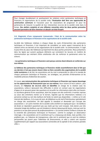 Le renforcement des relations entre partenaires techniques et financiers et organisations de la société civile en Tunisie : 
de la logique de l’assistance à l’exigence du partenariat 
Pour 
changer 
durablement 
et 
positivement 
les 
relations 
entre 
partenaires 
techniques 
et 
financiers 
et 
organisations 
de 
la 
société 
civile, 
l’évaluation 
doit 
être 
une 
opportunité 
de 
19 
construction 
commune 
et 
l’occasion 
pour 
les 
associations 
de 
progresser 
et 
pour 
les 
partenaires 
de 
mesurer 
la 
qualité 
de 
leur 
intervention 
vis-­‐à-­‐vis 
de 
la 
société 
civile 
dans 
le 
temps. 
Des 
ateliers 
conjoints 
et 
une 
réflexion 
concertée 
entre 
les 
deux 
parties 
prenantes 
peuvent 
permettre 
de 
faire 
cheminer 
et 
aboutir 
cet 
état 
d’esprit 
3.4. 
Diagnostic 
d’une 
composante 
transversale 
: 
l’état 
de 
la 
communication 
entre 
les 
partenaires 
techniques 
et 
financiers 
et 
les 
organisations 
de 
la 
société 
civile 
Au-­‐delà 
des 
faiblesses 
relatives 
à 
chaque 
étape 
du 
cycle 
d’intervention 
des 
partenaires 
techniques 
et 
financiers, 
il 
est 
important 
de 
considérer 
un 
autre 
aspect 
transversal 
de 
la 
relation 
entre 
ces 
derniers 
et 
les 
organisations 
de 
la 
société 
civile 
: 
la 
communication. 
Il 
s’agit 
là 
peut-­‐être 
du 
coeur 
des 
faiblesses 
qu’expriment 
les 
deux 
parties 
prenantes. 
Nous 
présentons 
dans 
les 
lignes 
qui 
suivent 
quelques 
éléments 
qui 
constatent 
les 
lacunes 
en 
matière 
de 
communication 
qui 
méritent 
d’être 
améliorées 
afin 
de 
renforcer 
le 
partenariat 
entre 
les 
acteurs. 
-­‐ 
Les 
partenaires 
techniques 
et 
financiers 
sont 
perçus 
comme 
étant 
distants 
et 
renfermés 
sur 
eux-­‐mêmes 
La 
faiblesse 
des 
partenaires 
techniques 
et 
financiers 
réside 
essentiellement 
dans 
le 
fait 
que 
ces 
derniers 
n’ont 
pas 
encore 
réussi 
à 
bien 
se 
faire 
connaître 
des 
organisations 
de 
la 
société 
civile 
tunisienne 
et 
de 
fait, 
les 
associations 
ont 
du 
mal 
à 
comprendre 
le 
rôle 
et 
le 
mandat 
de 
chaque 
partenaire 
technique 
et 
financier, 
ses 
stratégies, 
ses 
priorités 
d’intervention 
et 
les 
modalités 
précises 
d’obtention 
de 
soutien. 
En 
cause, 
une 
communication 
des 
partenaires 
techniques 
et 
financiers 
qui 
repose 
davantage 
sur 
les 
opportunités 
de 
financement 
que 
sur 
eux-­‐mêmes, 
leurs 
visions 
et 
leurs 
valeurs 
; 
plus 
encore, 
en 
l’absence 
de 
vis-­‐à-­‐vis 
clairs 
et 
identifiés 
en 
charge 
de 
la 
relation 
avec 
les 
associations, 
celles-­‐ci 
éprouvent 
des 
difficultés 
à 
entrer 
en 
contact 
avec 
les 
organisations 
d’appui 
et 
ne 
peuvent 
poser 
des 
questions 
et 
recueillir 
les 
informations 
dont 
elles 
ont 
besoin. 
Le 
secrétaire 
général 
d’une 
association, 
dont 
les 
propos 
ont 
été 
confirmés 
à 
maintes 
reprises 
au 
cours 
des 
entretiens 
menés 
sur 
le 
terrain, 
regrette 
que 
les 
informations 
relatives 
à 
la 
personne 
contact 
au 
sein 
des 
bailleurs 
de 
fonds 
ne 
soient 
pas 
disponibles 
: 
« 
même 
sur 
le 
site 
Internet 
des 
bailleurs, 
il 
n’y 
a 
pas 
de 
nom, 
de 
téléphone 
ou 
de 
mail 
d’interlocuteur 
spécialement 
en 
charge 
des 
associations. 
On 
doit 
appeler 
le 
standard 
et 
demander 
qui 
s’occupe 
des 
associations 
». 
Un 
autre 
membre 
de 
la 
société 
civile 
enchérit 
en 
expliquant 
que 
« 
les 
bailleurs 
de 
fonds 
ne 
répondent 
quasiment 
pas 
aux 
mails 
qui 
leur 
sont 
envoyés. 
Cela 
donne 
une 
très 
mauvaise 
image 
des 
bailleurs, 
qui 
ont 
tendance 
à 
donner 
beaucoup 
de 
leçons, 
mais 
qui 
sont 
les 
premiers 
à 
ne 
pas 
faire 
preuve 
de 
professionnalisme 
». 
Ce 
constat 
amène 
d’ailleurs 
à 
douter 
de 
la 
sincérité 
des 
partenaires 
techniques 
et 
financiers 
: 
comme 
le 
souligne 
un 
observateur 
interrogé, 
« 
les 
associations 
ont 
le 
sentiment 
qu’il 
y 
a 
beaucoup 
de 
fonds, 
mais 
qu’elles 
n’en 
profitent 
pas 
; 
en 
l’absence 
de 
transparence, 
elles 
ont 
le 
sentiment 
que 
ce 
sont 
les 
relations 
personnelles 
qui 
jouent 
pour 
l’obtention 
de 
financements, 
et 
elles 
y 
voient 
une 
injustice 
supplémentaire 
par 
rapport 
aux 
associations 
connectées 
de 
la 
capitale 
et 
de 
certaines 
grandes 
villes 
». 
 