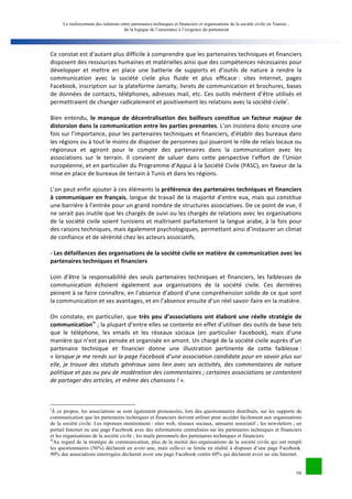 Le renforcement des relations entre partenaires techniques et financiers et organisations de la société civile en Tunisie : 
de la logique de l’assistance à l’exigence du partenariat 
Ce 
constat 
est 
d’autant 
plus 
difficile 
à 
comprendre 
que 
les 
partenaires 
techniques 
et 
financiers 
disposent 
des 
ressources 
humaines 
et 
matérielles 
ainsi 
que 
des 
compétences 
nécessaires 
pour 
développer 
et 
mettre 
en 
place 
une 
batterie 
de 
supports 
et 
d’outils 
de 
nature 
à 
rendre 
la 
communication 
avec 
la 
société 
civile 
plus 
fluide 
et 
plus 
efficace 
: 
sites 
Internet, 
pages 
Facebook, 
inscription 
sur 
la 
plateforme 
Jamaity, 
livrets 
de 
communication 
et 
brochures, 
bases 
de 
données 
de 
contacts, 
téléphones, 
adresses 
mail, 
etc. 
Ces 
outils 
méritent 
d’être 
utilisés 
et 
permettraient 
de 
changer 
radicalement 
et 
positivement 
les 
relations 
avec 
la 
société 
civilel. 
Bien 
entendu, 
le 
manque 
de 
décentralisation 
des 
bailleurs 
constitue 
un 
facteur 
majeur 
de 
20 
distorsion 
dans 
la 
communication 
entre 
les 
parties 
prenantes. 
L’on 
insistera 
donc 
encore 
une 
fois 
sur 
l’importance, 
pour 
les 
partenaires 
techniques 
et 
financiers, 
d’établir 
des 
bureaux 
dans 
les 
régions 
ou 
à 
tout 
le 
moins 
de 
disposer 
de 
personnes 
qui 
joueront 
le 
rôle 
de 
relais 
locaux 
ou 
régionaux 
et 
agiront 
pour 
le 
compte 
des 
partenaires 
dans 
la 
communication 
avec 
les 
associations 
sur 
le 
terrain. 
Il 
convient 
de 
saluer 
dans 
cette 
perspective 
l’effort 
de 
l’Union 
européenne, 
et 
en 
particulier 
du 
Programme 
d’Appui 
à 
la 
Société 
Civile 
(PASC), 
en 
faveur 
de 
la 
mise 
en 
place 
de 
bureaux 
de 
terrain 
à 
Tunis 
et 
dans 
les 
régions. 
L’on 
peut 
enfin 
ajouter 
à 
ces 
éléments 
la 
préférence 
des 
partenaires 
techniques 
et 
financiers 
à 
communiquer 
en 
français, 
langue 
de 
travail 
de 
la 
majorité 
d’entre 
eux, 
mais 
qui 
constitue 
une 
barrière 
à 
l’entrée 
pour 
un 
grand 
nombre 
de 
structures 
associatives. 
De 
ce 
point 
de 
vue, 
il 
ne 
serait 
pas 
inutile 
que 
les 
chargés 
de 
suivi 
ou 
les 
chargés 
de 
relations 
avec 
les 
organisations 
de 
la 
société 
civile 
soient 
tunisiens 
et 
maîtrisent 
parfaitement 
la 
langue 
arabe, 
à 
la 
fois 
pour 
des 
raisons 
techniques, 
mais 
également 
psychologiques, 
permettant 
ainsi 
d’instaurer 
un 
climat 
de 
confiance 
et 
de 
sérénité 
chez 
les 
acteurs 
associatifs. 
-­‐ 
Les 
défaillances 
des 
organisations 
de 
la 
société 
civile 
en 
matière 
de 
communication 
avec 
les 
partenaires 
techniques 
et 
financiers 
Loin 
d’être 
la 
responsabilité 
des 
seuls 
partenaires 
techniques 
et 
financiers, 
les 
faiblesses 
de 
communication 
échoient 
également 
aux 
organisations 
de 
la 
société 
civile. 
Ces 
dernières 
peinent 
à 
se 
faire 
connaître, 
en 
l’absence 
d’abord 
d’une 
compréhension 
solide 
de 
ce 
que 
sont 
la 
communication 
et 
ses 
avantages, 
et 
en 
l’absence 
ensuite 
d’un 
réel 
savoir-­‐faire 
en 
la 
matière. 
On 
constate, 
en 
particulier, 
que 
très 
peu 
d’associations 
ont 
élaboré 
une 
réelle 
stratégie 
de 
communicationm 
; 
la 
plupart 
d’entre 
elles 
se 
contente 
en 
effet 
d’utiliser 
des 
outils 
de 
base 
tels 
que 
le 
téléphone, 
les 
emails 
et 
les 
réseaux 
sociaux 
(en 
particulier 
Facebook), 
mais 
d’une 
manière 
qui 
n’est 
pas 
pensée 
et 
organisée 
en 
amont. 
Un 
chargé 
de 
la 
société 
civile 
auprès 
d’un 
partenaire 
technique 
et 
financier 
donne 
une 
illustration 
pertinente 
de 
cette 
faiblesse 
: 
« 
lorsque 
je 
me 
rends 
sur 
la 
page 
Facebook 
d’une 
association 
candidate 
pour 
en 
savoir 
plus 
sur 
elle, 
je 
trouve 
des 
statuts 
généraux 
sans 
lien 
avec 
ses 
activités, 
des 
commentaires 
de 
nature 
politique 
et 
pas 
ou 
peu 
de 
modération 
des 
commentaires 
; 
certaines 
associations 
se 
contentent 
de 
partager 
des 
articles, 
et 
même 
des 
chansons 
! 
». 
lÀ ce propos, les associations se sont également prononcées, lors des questionnaires distribués, sur les supports de 
communication que les partenaires techniques et financiers doivent utiliser pour accéder facilement aux organisations 
de la société civile. Les réponses mentionnent : sites web, réseaux sociaux, annuaire associatif ; les newsletters ; un 
portail Internet ou une page Facebook avec des informations centralisées sur les partenaires techniques et financiers 
et les organisations de la société civile ; les mails personnels des partenaires techniques et financiers. 
mAu regard de la stratégie de communication, plus de la moitié des organisations de la société civile qui ont rempli 
les questionnaires (56%) déclarent en avoir une, mais celle-ci se limite en réalité à disposer d’une page Facebook. 
90% des associations interrogées déclarent avoir une page Facebook contre 60% qui déclarent avoir un site Internet. 
 