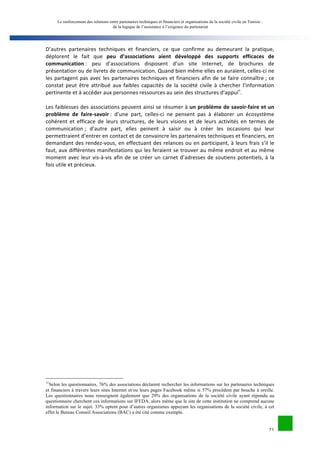 Le renforcement des relations entre partenaires techniques et financiers et organisations de la société civile en Tunisie : 
de la logique de l’assistance à l’exigence du partenariat 
D’autres 
partenaires 
techniques 
et 
financiers, 
ce 
que 
confirme 
au 
demeurant 
la 
pratique, 
déplorent 
le 
fait 
que 
peu 
d’associations 
aient 
développé 
des 
supports 
efficaces 
de 
21 
communication 
: 
peu 
d’associations 
disposent 
d’un 
site 
Internet, 
de 
brochures 
de 
présentation 
ou 
de 
livrets 
de 
communication. 
Quand 
bien 
même 
elles 
en 
auraient, 
celles-­‐ci 
ne 
les 
partagent 
pas 
avec 
les 
partenaires 
techniques 
et 
financiers 
afin 
de 
se 
faire 
connaître 
; 
ce 
constat 
peut 
être 
attribué 
aux 
faibles 
capacités 
de 
la 
société 
civile 
à 
chercher 
l’information 
pertinente 
et 
à 
accéder 
aux 
personnes 
ressources 
au 
sein 
des 
structures 
d’appuin. 
Les 
faiblesses 
des 
associations 
peuvent 
ainsi 
se 
résumer 
à 
un 
problème 
de 
savoir-­‐faire 
et 
un 
problème 
de 
faire-­‐savoir 
: 
d’une 
part, 
celles-­‐ci 
ne 
pensent 
pas 
à 
élaborer 
un 
écosystème 
cohérent 
et 
efficace 
de 
leurs 
structures, 
de 
leurs 
visions 
et 
de 
leurs 
activités 
en 
termes 
de 
communication 
; 
d’autre 
part, 
elles 
peinent 
à 
saisir 
ou 
à 
créer 
les 
occasions 
qui 
leur 
permettraient 
d’entrer 
en 
contact 
et 
de 
convaincre 
les 
partenaires 
techniques 
et 
financiers, 
en 
demandant 
des 
rendez-­‐vous, 
en 
effectuant 
des 
relances 
ou 
en 
participant, 
à 
leurs 
frais 
s’il 
le 
faut, 
aux 
différentes 
manifestations 
qui 
les 
feraient 
se 
trouver 
au 
même 
endroit 
et 
au 
même 
moment 
avec 
leur 
vis-­‐à-­‐vis 
afin 
de 
se 
créer 
un 
carnet 
d’adresses 
de 
soutiens 
potentiels, 
à 
la 
fois 
utile 
et 
précieux. 
11Selon les questionnaires, 76% des associations déclarent rechercher les informations sur les partenaires techniques 
et financiers à travers leurs sites Internet et/ou leurs pages Facebook même si 57% procèdent par bouche à oreille. 
Les questionnaires nous renseignent également que 29% des organisations de la société civile ayant répondu au 
questionnaire cherchent ces informations sur IFEDA, alors même que le site de cette institution ne comprend aucune 
information sur le sujet. 33% optent pour d’autres organismes appuyant les organisations de la société civile, à cet 
effet le Bureau Conseil Associations (BAC) a été cité comme exemple. 
 