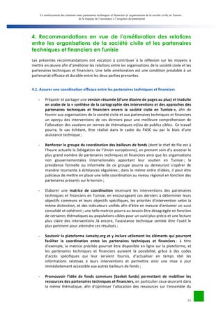 Le renforcement des relations entre partenaires techniques et financiers et organisations de la société civile en Tunisie : 
de la logique de l’assistance à l’exigence du partenariat 
4. Recommandations en vue de l’amélioration des relations 
entre les organisations de la société civile et les partenaires 
techniques et financiers en Tunisie 
Les 
présentes 
recommandations 
ont 
vocation 
à 
contribuer 
à 
la 
réflexion 
sur 
les 
moyens 
à 
mettre 
en 
oeuvre 
afin 
d’améliorer 
les 
relations 
entre 
les 
organisations 
de 
la 
société 
civile 
et 
les 
partenaires 
techniques 
et 
financiers. 
Une 
telle 
amélioration 
est 
une 
condition 
préalable 
à 
un 
partenariat 
efficace 
et 
durable 
entre 
les 
deux 
parties 
prenantes. 
22 
4.1. 
Assurer 
une 
coordination 
efficace 
entre 
les 
partenaires 
techniques 
et 
financiers 
- Préparer 
et 
partager 
une 
version 
résumée 
(d’une 
dizaine 
de 
pages 
au 
plus) 
et 
traduite 
en 
arabe 
de 
la 
« 
synthèse 
de 
la 
cartographie 
des 
interventions 
et 
des 
approches 
des 
partenaires 
techniques 
et 
financiers 
envers 
la 
société 
civile 
en 
Tunisie 
», 
afin 
de 
fournir 
aux 
organisations 
de 
la 
société 
civile 
et 
aux 
partenaires 
techniques 
et 
financiers 
un 
aperçu 
des 
interventions 
de 
ces 
derniers 
pour 
une 
meilleure 
compréhension 
de 
l’allocation 
des 
soutiens 
en 
termes 
de 
thématiques 
et/ou 
de 
publics 
cibles. 
Ce 
travail 
pourra, 
le 
cas 
échéant, 
être 
réalisé 
dans 
le 
cadre 
du 
PASC 
ou 
par 
le 
biais 
d’une 
assistance 
technique 
; 
- Renforcer 
le 
groupe 
de 
coordination 
des 
bailleurs 
de 
fonds 
(dont 
le 
chef 
de 
file 
est 
à 
l’heure 
actuelle 
la 
Délégation 
de 
l’Union 
européenne), 
en 
prenant 
soin 
d’y 
associer 
le 
plus 
grand 
nombre 
de 
partenaires 
techniques 
et 
financiers 
ainsi 
que 
les 
organisations 
non 
gouvernementales 
internationales 
apportant 
leur 
soutien 
en 
Tunisie 
; 
la 
présidence 
formelle 
ou 
informelle 
de 
ce 
groupe 
pourra 
au 
demeurant 
s’opérer 
de 
manière 
tournante 
à 
échéances 
régulières 
; 
dans 
le 
même 
ordre 
d’idées, 
il 
peut 
être 
judicieux 
de 
mettre 
en 
place 
une 
telle 
coordination 
au 
niveau 
régional 
en 
fonction 
des 
partenaires 
présents 
sur 
le 
terrain 
; 
- Elaborer 
une 
matrice 
de 
coordination 
recensant 
les 
interventions 
des 
partenaires 
techniques 
et 
financiers 
en 
Tunisie, 
en 
encourageant 
ces 
derniers 
à 
déterminer 
leurs 
objectifs 
communs 
et 
leurs 
objectifs 
spécifiques, 
les 
priorités 
d’intervention 
selon 
la 
même 
distinction, 
et 
des 
indicateurs 
unifiés 
afin 
d’être 
en 
mesure 
d’entamer 
un 
suivi 
consolidé 
et 
cohérent 
; 
une 
telle 
matrice 
pourra 
au 
besoin 
être 
désagrégée 
en 
fonction 
de 
certaines 
thématiques 
ou 
populations 
cibles 
pour 
un 
suivi 
plus 
précis 
et 
une 
lecture 
plus 
claire 
des 
interventions 
;là 
encore, 
l’assistance 
technique 
semble 
être 
l’outil 
le 
plus 
pertinent 
pour 
atteindre 
ces 
résultats 
; 
- Soutenir 
la 
plateforme 
Jamaity.org 
et 
y 
inclure 
utilement 
les 
éléments 
qui 
pourront 
faciliter 
la 
coordination 
entre 
les 
partenaires 
techniques 
et 
financiers 
: 
à 
titre 
d’exemple, 
la 
matrice 
précitée 
pourrait 
être 
disponible 
en 
ligne 
sur 
la 
plateforme, 
et 
les 
partenaires 
techniques 
et 
financiers 
auraient 
la 
possibilité, 
grâce 
à 
des 
codes 
d’accès 
spécifiques 
qui 
leur 
seraient 
fournis, 
d’actualiser 
en 
temps 
réel 
les 
informations 
relatives 
à 
leurs 
interventions 
et 
permettre 
ainsi 
une 
mise 
à 
jour 
immédiatement 
accessible 
aux 
autres 
bailleurs 
de 
fonds 
; 
- Promouvoir 
l’idée 
de 
fonds 
communs 
(basket 
funds) 
permettant 
de 
mobiliser 
les 
ressources 
des 
partenaires 
techniques 
et 
financiers, 
en 
particulier 
ceux 
oeuvrant 
dans 
la 
même 
thématique, 
afin 
d’optimiser 
l’allocation 
des 
ressources 
sur 
l’ensemble 
du 
 