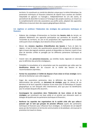 Le renforcement des relations entre partenaires techniques et financiers et organisations de la société civile en Tunisie : 
de la logique de l’assistance à l’exigence du partenariat 
territoire. 
En 
constituant 
un 
comité 
de 
sélection 
unique 
pour 
la 
même 
thématique, 
les 
partenaires 
techniques 
et 
financiers 
éviteront 
de 
répartir 
leurs 
soutiens 
de 
manière 
inéquitable 
en 
agissant 
« 
à 
l’aveugle 
», 
indépendamment 
les 
uns 
des 
autres, 
et 
permettront 
de 
diversifier 
la 
nature 
et 
l’envergure 
des 
projets 
soutenus, 
en 
misant 
sur 
la 
complémentarité 
entre 
des 
associations 
aux 
profils 
variés, 
adoptant 
des 
approches 
différentes 
et 
oeuvrant 
dans 
des 
espaces 
géographiques 
distincts. 
4.2. 
Légitimer 
et 
améliorer 
l’élaboration 
des 
stratégies 
des 
partenaires 
techniques 
et 
financiers 
23 
- Elaborer 
des 
stratégies 
d’intervention 
en 
fonction 
des 
besoins 
réels 
du 
terrain, 
en 
adoptant 
idéalement 
une 
approche 
participative 
qui 
permettra 
de 
recueillir, 
sur 
l’ensemble 
du 
territoire, 
les 
avis 
et 
les 
propositions 
des 
organisations 
de 
la 
société 
civile 
quant 
à 
leurs 
stratégies, 
leurs 
besoins 
et 
leurs 
priorités 
; 
- Mener 
des 
missions 
régulières 
d’identification 
des 
besoins 
à 
Tunis 
et 
dans 
les 
régions 
; 
à 
tout 
le 
moins, 
des 
questionnaires 
peuvent 
être 
préparés 
et 
distribués 
en 
ligne 
à 
travers 
des 
logiciels 
existants, 
gratuits 
et 
disponibles 
sur 
Internet, 
à 
partir 
d’une 
base 
de 
données 
unifiée 
et 
partagée 
par 
les 
différents 
partenaires 
techniques 
et 
financiers 
; 
- Investir 
dans 
des 
personnes-­‐ressources, 
aux 
échelles 
locale, 
régionale 
et 
nationale 
pour 
la 
définition 
des 
priorités 
stratégiques 
; 
- Compléter 
la 
consultation 
et 
la 
concertation 
avec 
les 
associations 
par 
celles 
avec 
les 
bénéficiaires 
directs 
afin 
de 
s’assurer 
de 
la 
réalité 
des 
besoins 
et 
des 
recommandations 
exprimées 
; 
- Former 
les 
associations 
à 
l’utilité 
de 
disposer 
d’une 
vision 
et 
d’une 
stratégie 
claires 
afin 
de 
les 
familiariser 
avec 
cette 
exigence 
; 
- Exiger 
des 
associations 
partenaires, 
dans 
la 
définition 
des 
besoins 
et 
de 
la 
détermination 
des 
priorités, 
un 
document 
de 
stratégie, 
gage 
du 
sérieux 
de 
ces 
dernières 
et 
de 
leurs 
capacités 
à 
disposer 
d’une 
vision 
pour 
la 
thématique 
et 
l’espace 
géographique 
au 
sein 
desquels 
elles 
interviennent, 
ainsi 
que 
pour 
les 
bénéficiaires 
pour 
le 
compte 
desquels 
elles 
oeuvrent 
; 
- Accompagner 
les 
associations 
dans 
l’élaboration 
de 
leurs 
visions 
et 
de 
leurs 
stratégies, 
qui 
constituent 
une 
base 
solide 
et 
un 
premier 
pas 
nécessaire 
avant 
un 
dialogue 
de 
qualité 
avec 
les 
partenaires 
techniques 
et 
financiers 
; 
- Renforcer 
les 
capacités 
des 
organisations 
de 
la 
société 
civile 
afin 
que 
celles-­‐ci 
puissent 
agir 
en 
tant 
que 
groupes 
de 
pression 
efficaces 
auprès 
des 
partenaires 
techniques 
et 
financiers 
pour 
influencer 
leurs 
stratégies 
; 
la 
réalisation 
de 
cet 
objectif 
passe 
par 
des 
formations 
en 
termes 
de 
communication 
et 
de 
plaidoyer, 
ainsi 
que 
par 
la 
promotion 
du 
travail 
en 
réseau. 
 