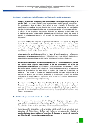 Le renforcement des relations entre partenaires techniques et financiers et organisations de la société civile en Tunisie : 
de la logique de l’assistance à l’exigence du partenariat 
24 
4.3. 
Assurer 
un 
traitement 
équitable, 
adapté 
et 
efficace 
en 
faveur 
des 
associations 
- Adapter 
les 
appels 
à 
propositions 
aux 
capacités 
de 
gestion 
des 
organisations 
de 
la 
société 
civile 
; 
à 
cet 
égard, 
l’idéal 
est 
de 
proposer 
deux 
types 
d’appels 
à 
propositions 
: 
les 
uns 
orientés 
vers 
les 
petites 
associations 
et 
pour 
lesquelles 
le 
formulaire 
de 
candidature 
pourra 
être 
simplifié, 
l’autre, 
plus 
exigent, 
serait 
destiné 
aux 
associations 
bénéficiant 
déjà 
d’une 
expérience 
solide 
en 
termes 
de 
gestion 
de 
projets 
et 
de 
fonds 
; 
à 
défaut, 
il 
est 
également 
possible 
de 
favoriser 
les 
« 
appels 
en 
cascade 
», 
afin 
d’octroyer 
des 
fonds 
à 
des 
agents 
intermédiaires 
qui 
pourront 
lancer 
des 
appels 
à 
projets 
de 
petite 
taille 
et 
de 
ce 
fait 
plus 
adaptés 
aux 
capacités 
des 
associations 
les 
plus 
modestes 
; 
- Assurer 
le 
partage 
des 
appels 
à 
propositions 
en 
utilisant 
un 
éventail 
plus 
large 
de 
supports 
de 
communication 
: 
sites 
Internet, 
réseaux 
sociaux, 
radios 
locales, 
presse 
écrite, 
etc. 
Il 
serait 
également 
judicieux 
que 
les 
appels 
soient 
publiés 
à 
la 
fois 
en 
langue 
arabe 
et 
en 
langue 
française 
et 
que 
les 
associations 
puissent 
soumettre 
leurs 
candidatures 
dans 
la 
langue 
de 
leur 
choix 
; 
- Accompagner 
les 
appels 
à 
propositions 
de 
visites 
de 
terrain 
destinées 
à 
informer 
et 
sensibiliser 
les 
associations 
susceptibles 
d’être 
intéressées 
aux 
objectifs 
du 
soutien 
et 
aux 
modalités 
et 
exigences 
attendues 
par 
le 
partenaire 
technique 
et 
financier; 
- Constituer 
une 
équipe 
de 
suivi 
en 
amont 
de 
la 
tenue 
du 
comité 
de 
sélection, 
chargée 
de 
répondre 
aux 
questions 
des 
candidats 
et 
de 
les 
accompagner 
en 
termes 
de 
conseils 
de 
fond 
et 
de 
forme, 
afin 
que 
leurs 
candidatures 
soient 
plus 
solides. 
Ce 
travail 
en 
amont 
permet 
d’améliorer 
la 
qualité 
des 
candidatures 
soumises 
mais 
également 
de 
renforcer 
les 
capacités 
des 
associations, 
y 
compris 
de 
celles 
qui 
ne 
seraient 
pas 
retenues. 
A 
cet 
égard, 
ce 
soutien 
doit 
être 
accompagné 
des 
outils 
permettant 
de 
le 
réaliser 
en 
termes 
de 
ressources 
humaines 
et 
matérielles 
: 
chargés 
de 
mission 
compétents 
et 
disposant 
d’une 
expérience 
dans 
le 
domaine, 
adresses 
email 
dédiées, 
hotline 
ou 
lignes 
téléphoniques 
spécifiques 
; 
- Promouvoir 
une 
obligation 
de 
redevabilité 
à 
l’endroit 
des 
partenaires 
techniques 
et 
financiers 
et 
encourager 
ces 
derniers 
à 
motiver 
les 
décisions 
de 
refus 
en 
expliquant 
aux 
associations 
non 
retenues 
les 
raisons 
qui 
ont 
justifié 
le 
choix 
de 
ne 
pas 
leur 
accorder 
de 
soutien 
et 
de 
leur 
offrir 
en 
même 
temps 
des 
conseils 
afin 
d’améliorer 
leurs 
futures 
candidatures. 
4.4. 
Améliorer 
le 
processus 
d’exécution 
des 
activités 
- Former 
les 
associations 
retenues 
à 
la 
fois 
à 
la 
gestion 
de 
projets 
mais 
également 
au 
respect 
de 
leurs 
obligations 
juridiques 
et 
comptables 
afin 
qu’elles 
satisfassent 
à 
la 
fois 
les 
exigences 
des 
partenaires 
techniques 
et 
financiers 
et 
celles 
de 
l’Etat 
; 
- Accompagner 
les 
associations 
tout 
au 
long 
du 
projet 
dans 
le 
renforcement 
de 
leurs 
capacités, 
à 
la 
fois 
en 
termes 
de 
fond 
mais 
également 
sur 
des 
aspectes 
relatifs 
à 
la 
gestion 
d’équipe, 
aux 
procédures 
d’acquisition 
de 
biens 
ou 
de 
services, 
à 
l’approche 
participative, 
à 
la 
communication 
et 
au 
plaidoyer 
; 
 