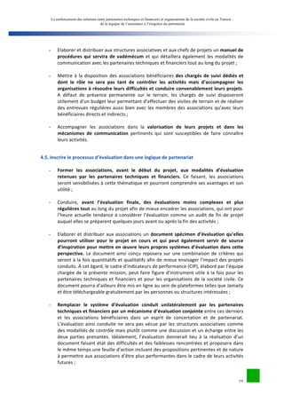 Le renforcement des relations entre partenaires techniques et financiers et organisations de la société civile en Tunisie : 
de la logique de l’assistance à l’exigence du partenariat 
25 
- Elaborer 
et 
distribuer 
aux 
structures 
associatives 
et 
aux 
chefs 
de 
projets 
un 
manuel 
de 
procédures 
qui 
servira 
de 
vadémécum 
et 
qui 
détaillera 
également 
les 
modalités 
de 
communication 
avec 
les 
partenaires 
techniques 
et 
financiers 
tout 
au 
long 
du 
projet 
; 
- Mettre 
à 
la 
disposition 
des 
associations 
bénéficiaires 
des 
chargés 
de 
suivi 
dédiés 
et 
dont 
le 
rôle 
ne 
sera 
pas 
tant 
de 
contrôler 
les 
activités 
mais 
d’accompagner 
les 
organisations 
à 
résoudre 
leurs 
difficultés 
et 
conduire 
convenablement 
leurs 
projets. 
A 
défaut 
de 
présence 
permanente 
sur 
le 
terrain, 
les 
chargés 
de 
suivi 
disposeront 
utilement 
d’un 
budget 
leur 
permettant 
d’effectuer 
des 
visites 
de 
terrain 
et 
de 
réaliser 
des 
entrevues 
régulières 
aussi 
bien 
avec 
les 
membres 
des 
associations 
qu’avec 
leurs 
bénéficiaires 
directs 
et 
indirects 
; 
- Accompagner 
les 
associations 
dans 
la 
valorisation 
de 
leurs 
projets 
et 
dans 
les 
mécanismes 
de 
communication 
pertinents 
qui 
sont 
susceptibles 
de 
faire 
connaître 
leurs 
activités. 
4.5. 
Inscrire 
le 
processus 
d’évaluation 
dans 
une 
logique 
de 
partenariat 
- Former 
les 
associations, 
avant 
le 
début 
du 
projet, 
aux 
modalités 
d’évaluation 
retenues 
par 
les 
partenaires 
techniques 
et 
financiers. 
Ce 
faisant, 
les 
associations 
seront 
sensibilisées 
à 
cette 
thématique 
et 
pourront 
comprendre 
ses 
avantages 
et 
son 
utilité 
; 
- Conduire, 
avant 
l’évaluation 
finale, 
des 
évaluations 
moins 
complexes 
et 
plus 
régulières 
tout 
au 
long 
du 
projet 
afin 
de 
mieux 
encadrer 
les 
associations, 
qui 
ont 
pour 
l’heure 
actuelle 
tendance 
à 
considérer 
l’évaluation 
comme 
un 
audit 
de 
fin 
de 
projet 
auquel 
elles 
se 
préparent 
quelques 
jours 
avant 
ou 
après 
la 
fin 
des 
activités 
; 
- Elaborer 
et 
distribuer 
aux 
associations 
un 
document 
spécimen 
d’évaluation 
qu’elles 
pourront 
utiliser 
pour 
le 
projet 
en 
cours 
et 
qui 
peut 
également 
servir 
de 
source 
d’inspiration 
pour 
mettre 
en 
oeuvre 
leurs 
propres 
systèmes 
d’évaluation 
dans 
cette 
perspective. 
Le 
document 
ainsi 
conçu 
reposera 
sur 
une 
combinaison 
de 
critères 
qui 
seront 
à 
la 
fois 
quantitatifs 
et 
qualitatifs 
afin 
de 
mieux 
envisager 
l’impact 
des 
projets 
conduits. 
A 
cet 
égard, 
le 
cadre 
d’indicateurs 
de 
performance 
(CIP), 
élaboré 
par 
l’équipe 
chargée 
de 
la 
présente 
mission, 
peut 
faire 
figure 
d’instrument 
utile 
à 
la 
fois 
pour 
les 
partenaires 
techniques 
et 
financiers 
et 
pour 
les 
organisations 
de 
la 
société 
civile. 
Ce 
document 
pourra 
d’ailleurs 
être 
mis 
en 
ligne 
au 
sein 
de 
plateformes 
telles 
que 
Jamaity 
et 
être 
téléchargeable 
gratuitement 
par 
les 
personnes 
ou 
structures 
intéressées 
; 
- Remplacer 
le 
système 
d’évaluation 
conduit 
unilatéralement 
par 
les 
partenaires 
techniques 
et 
financiers 
par 
un 
mécanisme 
d’évaluation 
conjointe 
entre 
ces 
derniers 
et 
les 
associations 
bénéficiaires 
dans 
un 
esprit 
de 
concertation 
et 
de 
partenariat. 
L’évaluation 
ainsi 
conduite 
ne 
sera 
pas 
vécue 
par 
les 
structures 
associatives 
comme 
des 
modalités 
de 
contrôle 
mais 
plutôt 
comme 
une 
discussion 
et 
un 
échange 
entre 
les 
deux 
parties 
prenantes. 
Idéalement, 
l’évaluation 
donnerait 
lieu 
à 
la 
réalisation 
d’un 
document 
faisant 
état 
des 
difficultés 
et 
des 
faiblesses 
rencontrées 
et 
proposera 
dans 
le 
même 
temps 
une 
feuille 
d’action 
incluant 
des 
propositions 
pertinentes 
et 
de 
nature 
à 
permettre 
aux 
associations 
d’être 
plus 
performantes 
dans 
le 
cadre 
de 
leurs 
activités 
futures 
; 
 