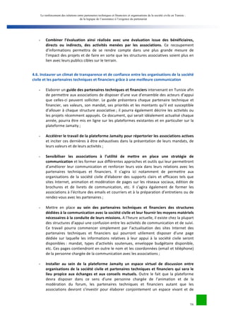 Le renforcement des relations entre partenaires techniques et financiers et organisations de la société civile en Tunisie : 
de la logique de l’assistance à l’exigence du partenariat 
26 
- Combiner 
l’évaluation 
ainsi 
réalisée 
avec 
une 
évaluation 
issue 
des 
bénéficiaires, 
directs 
ou 
indirects, 
des 
activités 
menées 
par 
les 
associations. 
Ce 
recoupement 
d’informations 
permettra 
de 
se 
rendre 
compte 
dans 
une 
plus 
grande 
mesure 
de 
l’impact 
des 
projets 
et 
de 
faire 
en 
sorte 
que 
les 
structures 
associatives 
soient 
plus 
en 
lien 
avec 
leurs 
publics 
cibles 
sur 
le 
terrain. 
4.6. 
Instaurer 
un 
climat 
de 
transparence 
et 
de 
confiance 
entre 
les 
organisations 
de 
la 
société 
civile 
et 
les 
partenaires 
techniques 
et 
financiers 
grâce 
à 
une 
meilleure 
communication 
- Elaborer 
un 
guide 
des 
partenaires 
techniques 
et 
financiers 
intervenant 
en 
Tunisie 
afin 
de 
permettre 
aux 
associations 
de 
disposer 
d’une 
vue 
d’ensemble 
des 
acteurs 
d’appui 
que 
celles-­‐ci 
peuvent 
solliciter. 
Le 
guide 
présentera 
chaque 
partenaire 
technique 
et 
financier, 
ses 
valeurs, 
son 
mandat, 
ses 
priorités 
et 
les 
montants 
qu’il 
est 
susceptible 
d’allouer 
à 
chaque 
structure 
associative 
; 
il 
pourra 
également 
décrire 
les 
activités 
ou 
les 
projets 
récemment 
appuyés. 
Ce 
document, 
qui 
serait 
idéalement 
actualisé 
chaque 
année, 
pourra 
être 
mis 
en 
ligne 
sur 
les 
plateformes 
existantes 
et 
en 
particulier 
sur 
la 
plateforme 
Jamaity 
; 
- Accélérer 
le 
travail 
de 
la 
plateforme 
Jamaity 
pour 
répertorier 
les 
associations 
actives 
et 
inciter 
ces 
dernières 
à 
être 
exhaustives 
dans 
la 
présentation 
de 
leurs 
mandats, 
de 
leurs 
valeurs 
et 
de 
leurs 
activités 
; 
- Sensibiliser 
les 
associations 
à 
l’utilité 
de 
mettre 
en 
place 
une 
stratégie 
de 
communication 
et 
les 
former 
aux 
différentes 
approches 
et 
outils 
qui 
leur 
permettront 
d’améliorer 
leur 
communication 
et 
renforcer 
leurs 
voix 
dans 
leurs 
relations 
avec 
les 
partenaires 
techniques 
et 
financiers. 
Il 
s’agira 
ici 
notamment 
de 
permettre 
aux 
organisations 
de 
la 
société 
civile 
d’élaborer 
des 
supports 
clairs 
et 
efficaces 
tels 
que 
sites 
Internet, 
animation 
et 
modération 
de 
pages 
sur 
les 
réseaux 
sociaux, 
édition 
de 
brochures 
et 
de 
livrets 
de 
communication, 
etc. 
Il 
s’agira 
également 
de 
former 
les 
associations 
à 
l’écriture 
des 
emails 
et 
courriers 
et 
à 
la 
préparation 
d’entretiens 
ou 
de 
rendez-­‐vous 
avec 
les 
partenaires 
; 
- Mettre 
en 
place 
au 
sein 
des 
partenaires 
techniques 
et 
financiers 
des 
structures 
dédiées 
à 
la 
communication 
avec 
la 
société 
civile 
et 
leur 
fournir 
les 
moyens 
matériels 
nécessaires 
à 
la 
conduite 
de 
leurs 
missions. 
A 
l’heure 
actuelle, 
il 
existe 
chez 
la 
plupart 
des 
structures 
d’appui 
une 
confusion 
entre 
les 
activités 
de 
communication 
et 
de 
suivi. 
Ce 
travail 
pourra 
commencer 
simplement 
par 
l’actualisation 
des 
sites 
Internet 
des 
partenaires 
techniques 
et 
financiers 
qui 
pourront 
utilement 
disposer 
d’une 
page 
dédiée 
sur 
laquelle 
les 
informations 
relatives 
à 
leur 
appui 
à 
la 
société 
civile 
seront 
disponibles 
: 
mandat, 
types 
d’activités 
soutenues, 
enveloppe 
budgétaire 
disponible, 
etc. 
Ces 
pages 
contiendront 
en 
outre 
le 
nom 
et 
les 
coordonnées 
(email 
et 
téléphone) 
de 
la 
personne 
chargée 
de 
la 
communication 
avec 
les 
associations 
; 
- Installer 
au 
sein 
de 
la 
plateforme 
Jamaity 
un 
espace 
virtuel 
de 
discussion 
entre 
organisations 
de 
la 
société 
civile 
et 
partenaires 
techniques 
et 
financiers 
qui 
sera 
le 
lieu 
propice 
aux 
échanges 
et 
aux 
conseils 
mutuels. 
Outre 
le 
fait 
que 
la 
plateforme 
devra 
disposer 
dans 
ce 
sens 
d’une 
personne 
chargée 
de 
l’animation 
et 
de 
la 
modération 
du 
forum, 
les 
partenaires 
techniques 
et 
financiers 
autant 
que 
les 
associations 
devront 
s’investir 
pour 
élaborer 
conjointement 
un 
espace 
vivant 
et 
de 
 