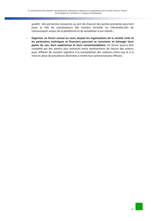 Le renforcement des relations entre partenaires techniques et financiers et organisations de la société civile en Tunisie : 
de la logique de l’assistance à l’exigence du partenariat 
qualité 
: 
des 
personnes 
ressources 
au 
sein 
de 
chacune 
des 
parties 
prenantes 
pourront 
jouer 
le 
rôle 
de 
coordinateurs 
(de 
manière 
formelle 
ou 
informelle) 
afin 
de 
communiquer 
autour 
de 
la 
plateforme 
et 
de 
sensibiliser 
à 
son 
intérêt 
; 
27 
- Organiser 
un 
forum 
annuel 
au 
cours 
duquel 
les 
organisations 
de 
la 
société 
civile 
et 
les 
partenaires 
techniques 
et 
financiers 
pourront 
se 
rencontrer 
et 
échanger 
leurs 
points 
de 
vue, 
leurs 
expériences 
et 
leurs 
recommandations. 
Ce 
forum 
pourra 
être 
complété 
par 
des 
ateliers 
plus 
restreints 
entre 
représentants 
de 
chacun 
des 
acteurs 
pour 
réfléchir 
de 
manière 
régulière 
à 
la 
consolidation 
des 
relations 
entre 
eux 
et 
à 
la 
mise 
en 
place 
de 
procédures 
destinées 
à 
rendre 
leur 
partenariat 
plus 
efficace. 
 