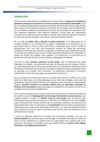 Le renforcement des relations entre partenaires techniques et financiers et organisations de la société civile en Tunisie : 
de la logique de l’assistance à l’exigence du partenariat 
2 
Introduction 
Dès 
les 
premiers 
lendemains 
de 
la 
Révolution 
du 
14 
janvier 
2011, 
la 
présence 
et 
l’activité 
des 
partenaires 
techniques 
et 
financiers 
en 
Tunisie 
ont 
connu 
une 
évolution 
substantielle. 
D’une 
part, 
les 
différentes 
agences 
de 
coopération 
et 
bailleurs 
de 
fonds 
internationaux 
déjà 
installés 
dans 
le 
pays 
ont 
été 
rapidement 
amenés 
à 
reformuler 
leurs 
stratégies 
après 
les 
événements 
qui 
ont 
conduit 
au 
départ 
du 
président 
déchu 
Ben 
Ali, 
afin 
de 
soutenir 
les 
associations 
dans 
leurs 
premières 
expériences 
dans 
différents 
domaines 
; 
d’autre 
part, 
des 
organisations 
internationales 
n’ayant 
pas 
encore 
de 
filiales 
en 
Tunisie 
y 
ont 
installé 
leurs 
bureaux, 
nationaux 
ou 
régionaux, 
pour 
accompagner 
un 
processus 
médiatisé 
à 
l’échelle 
mondiale. 
De 
son 
côté, 
la 
société 
civile 
a 
effectué 
sa 
propre 
révolution, 
en 
se 
débarrassant 
de 
la 
l’emprise 
étatique 
et 
en 
ambitionnant 
de 
gagner 
l’indépendance 
et 
l’autonomie 
qui 
lui 
permettront 
d’être 
un 
acteur 
à 
part 
entière 
dans 
la 
construction 
d’une 
Tunisie 
nouvelle 
et 
démocratique. 
Elle 
a 
pu, 
dans 
cette 
perspective, 
compter 
sur 
l’appui 
des 
partenaires 
techniques 
et 
financiers 
pour 
renforcer 
ses 
capacités, 
se 
familiariser 
avec 
la 
gestion 
des 
projets 
et 
conduire 
des 
activités 
qui 
ont 
couvert 
un 
large 
champ 
de 
thématiques, 
parmi 
lesquelles 
on 
trouve, 
de 
manière 
fort 
logique, 
celles 
relatives 
à 
la 
citoyenneté, 
à 
la 
promotion 
de 
la 
démocratie 
et 
de 
l’Etat 
de 
droit 
et 
celles 
relatives 
au 
développement 
régional. 
Très 
tôt 
en 
réalité, 
plusieurs 
questions 
se 
sont 
posées, 
face 
à 
l’importance 
des 
fonds 
disponibles 
et 
mobilisés 
: 
les 
partenaires 
techniques 
et 
financiers 
vont-­‐ils 
remplacer 
l’Etat 
et 
ses 
collectivités 
locales 
dans 
l’assistance 
aux 
associations 
? 
Les 
thématiques 
choisies 
pour 
être 
financées 
sont-­‐elles 
élaborées 
de 
manière 
concertée 
et 
répondent-­‐elles 
aux 
aspirations 
réelles 
et 
concrètes 
de 
la 
société 
civile 
tunisienne 
? 
Les 
partenaires 
techniques 
et 
financiers 
coordonnent-­‐ils, 
entre 
eux, 
leurs 
appuis 
aux 
associations 
tunisiennes 
? 
Dans 
ce 
contexte, 
et 
à 
l’heure 
où 
la 
force 
de 
la 
société 
civile 
cherche 
à 
s’affirmer, 
où 
sa 
voix 
tente 
de 
se 
faire 
forte, 
et 
où 
l’Etat 
développe, 
de 
son 
côté, 
des 
stratégies 
et 
des 
outils 
de 
participation 
citoyenne 
(souvent 
d’ailleurs 
en 
coopération 
avec 
les 
structures 
internationales 
d’appui), 
comment 
concevoir 
une 
nouvelle 
relation 
entre 
les 
partenaires 
techniques 
et 
financiers 
et 
les 
associations, 
basée 
davantage 
sur 
la 
coopération 
et 
le 
partenariat 
que 
sur 
un 
paradigme 
entre 
assistants 
et 
bénéficiaires 
? 
C’est 
à 
cette 
interrogation 
que 
le 
présent 
travail 
tente 
de 
répondre, 
en 
présentant 
d’abord 
et 
de 
manière 
succincte 
le 
développement 
et 
les 
champs 
d’intervention 
des 
deux 
acteurs, 
et 
en 
s’attelant 
ensuite 
à 
étudier 
les 
relations 
entre 
les 
deux 
parties 
tout 
au 
long 
du 
cycle 
d’intervention 
des 
partenaires 
techniques 
et 
financiers, 
de 
l’élaboration 
de 
leurs 
stratégies 
jusqu’à 
l’évaluation 
des 
activités 
conduites 
par 
les 
associations 
soutenues, 
en 
passant 
par 
les 
étapes 
d’exécution 
et 
de 
suivi 
des 
projets. 
La 
communication 
entre 
les 
bailleurs 
de 
fonds 
et 
les 
organisations 
de 
la 
société 
civile, 
thématique 
transversale, 
a 
en 
outre 
été 
considérée 
comme 
assez 
importante, 
et 
par 
les 
acteurs 
eux-­‐mêmes, 
pour 
qu’une 
section 
du 
document 
lui 
soit 
spécifiquement 
consacrée. 
A 
partir 
du 
diagnostic 
réalisé 
et 
de 
l’analyse 
des 
informations 
récoltées, 
une 
série 
de 
recommandations 
ont 
été 
formulées 
afin 
d’envisager 
et 
d’identifier 
les 
moyens 
à 
mettre 
en 
oeuvre 
en 
vue 
d’améliorer 
les 
relations 
entre 
les 
organisations 
de 
la 
société 
civile 
et 
les 
partenaires 
techniques 
et 
financiers, 
avec 
pour 
objectif 
affiché 
de 
passer 
d’une 
logique 
d’assistance 
à 
une 
logique 
de 
partenariat. 
 