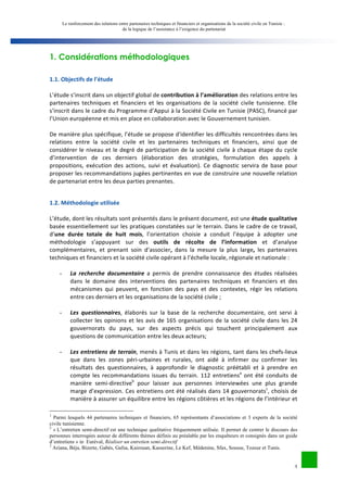 Le renforcement des relations entre partenaires techniques et financiers et organisations de la société civile en Tunisie : 
de la logique de l’assistance à l’exigence du partenariat 
3 
1. Considérations méthodologiques 
1.1. 
Objectifs 
de 
l’étude 
L’étude 
s’inscrit 
dans 
un 
objectif 
global 
de 
contribution 
à 
l’amélioration 
des 
relations 
entre 
les 
partenaires 
techniques 
et 
financiers 
et 
les 
organisations 
de 
la 
société 
civile 
tunisienne. 
Elle 
s’inscrit 
dans 
le 
cadre 
du 
Programme 
d’Appui 
à 
la 
Société 
Civile 
en 
Tunisie 
(PASC), 
financé 
par 
l’Union 
européenne 
et 
mis 
en 
place 
en 
collaboration 
avec 
le 
Gouvernement 
tunisien. 
De 
manière 
plus 
spécifique, 
l’étude 
se 
propose 
d'identifier 
les 
difficultés 
rencontrées 
dans 
les 
relations 
entre 
la 
société 
civile 
et 
les 
partenaires 
techniques 
et 
financiers, 
ainsi 
que 
de 
considérer 
le 
niveau 
et 
le 
degré 
de 
participation 
de 
la 
société 
civile 
à 
chaque 
étape 
du 
cycle 
d’intervention 
de 
ces 
derniers 
(élaboration 
des 
stratégies, 
formulation 
des 
appels 
à 
propositions, 
exécution 
des 
actions, 
suivi 
et 
évaluation). 
Ce 
diagnostic 
servira 
de 
base 
pour 
proposer 
les 
recommandations 
jugées 
pertinentes 
en 
vue 
de 
construire 
une 
nouvelle 
relation 
de 
partenariat 
entre 
les 
deux 
parties 
prenantes. 
1.2. 
Méthodologie 
utilisée 
L’étude, 
dont 
les 
résultats 
sont 
présentés 
dans 
le 
présent 
document, 
est 
une 
étude 
qualitative 
basée 
essentiellement 
sur 
les 
pratiques 
constatées 
sur 
le 
terrain. 
Dans 
le 
cadre 
de 
ce 
travail, 
d’une 
durée 
totale 
de 
huit 
mois, 
l’orientation 
choisie 
a 
conduit 
l’équipe 
à 
adopter 
une 
méthodologie 
s’appuyant 
sur 
des 
outils 
de 
récolte 
de 
l’information 
et 
d’analyse 
complémentaires, 
et 
prenant 
soin 
d’associer, 
dans 
la 
mesure 
la 
plus 
large, 
les 
partenaires 
techniques 
et 
financiers 
et 
la 
société 
civile 
opérant 
à 
l’échelle 
locale, 
régionale 
et 
nationale 
: 
- La 
recherche 
documentaire 
a 
permis 
de 
prendre 
connaissance 
des 
études 
réalisées 
dans 
le 
domaine 
des 
interventions 
des 
partenaires 
techniques 
et 
financiers 
et 
des 
mécanismes 
qui 
peuvent, 
en 
fonction 
des 
pays 
et 
des 
contextes, 
régir 
les 
relations 
entre 
ces 
derniers 
et 
les 
organisations 
de 
la 
société 
civile 
; 
- Les 
questionnaires, 
élaborés 
sur 
la 
base 
de 
la 
recherche 
documentaire, 
ont 
servi 
à 
collecter 
les 
opinions 
et 
les 
avis 
de 
165 
organisations 
de 
la 
société 
civile 
dans 
les 
24 
gouvernorats 
du 
pays, 
sur 
des 
aspects 
précis 
qui 
touchent 
principalement 
aux 
questions 
de 
communication 
entre 
les 
deux 
acteurs; 
- Les 
entretiens 
de 
terrain, 
menés 
à 
Tunis 
et 
dans 
les 
régions, 
tant 
dans 
les 
chefs-­‐lieux 
que 
dans 
les 
zones 
péri-­‐urbaines 
et 
rurales, 
ont 
aidé 
à 
infirmer 
ou 
confirmer 
les 
résultats 
des 
questionnaires, 
à 
approfondir 
le 
diagnostic 
préétabli 
et 
à 
prendre 
en 
compte 
les 
recommandations 
issues 
du 
terrain. 
112 
entretiensa 
ont 
été 
conduits 
de 
manière 
semi-­‐directiveb 
pour 
laisser 
aux 
personnes 
interviewées 
une 
plus 
grande 
marge 
d’expression. 
Ces 
entretiens 
ont 
été 
réalisés 
dans 
14 
gouvernoratsc, 
choisis 
de 
manière 
à 
assurer 
un 
équilibre 
entre 
les 
régions 
côtières 
et 
les 
régions 
de 
l’intérieur 
et 
1 Parmi lesquels 44 partenaires techniques et financiers, 65 représentants d’associations et 3 experts de la société 
civile tunisienne. 
2 « L’entretien semi-directif est une technique qualitative fréquemment utilisée. Il permet de centrer le discours des 
personnes interrogées autour de différents thèmes définis au préalable par les enquêteurs et consignés dans un guide 
d’entretiens » in Euréval, Réaliser un entretien semi-directif 
3 Ariana, Béja, Bizerte, Gabès, Gafsa, Kairouan, Kasserine, Le Kef, Médenine, Sfax, Sousse, Tozeur et Tunis. 
 