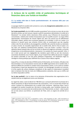 Le renforcement des relations entre partenaires techniques et financiers et organisations de la société civile en Tunisie : 
de la logique de l’assistance à l’exigence du partenariat 
2. Acteurs de la société civile et partenaires techniques et 
financiers dans une Tunisie en transition 
2.1. 
La 
société 
civile 
dans 
la 
Tunisie 
postrévolutionnaire 
: 
de 
nouveaux 
défis 
pour 
une 
nouvelle 
ambition 
Le 
paysage 
relatif 
à 
la 
société 
civile 
tunisienne 
a 
connu 
des 
5 
changements 
substantiels 
suite 
à 
la 
Révolution 
du 
14 
janvier 
2011. 
Sur 
le 
plan 
quantitatif, 
plus 
de 
6.000 
nouvelles 
associationsf 
ont 
vu 
le 
jour 
au 
cours 
de 
ces 
trois 
dernières 
années, 
qui 
sont 
venues 
s’ajouter 
aux9115 
associations 
dénombrées 
à 
la 
veille 
de 
la 
Révolutiong. 
Ce 
constat 
mérite 
néanmoins 
d’être 
précisé, 
sous 
l’influence 
de 
mouvements 
concomitants 
: 
d’abord, 
bon 
nombre 
d’associations 
que 
l’on 
qualifie 
souvent 
–au 
risque 
d’être 
approximatifs-­‐ 
d’associations 
de 
l’ancien 
régime 
ont, 
dans 
une 
mesure 
qui 
est 
difficilement 
mesurable, 
disparu, 
parfois 
sous 
la 
pression 
populaire 
car 
assimilées 
–à 
tort 
ou 
à 
raison-­‐ 
à 
la 
dictature 
et 
souvent 
parce 
que 
certaines 
d’entre 
elles 
ne 
constituaient 
que 
des 
coquilles 
créées 
à 
des 
fins 
de 
contrôle 
ou 
de 
propagande 
au 
bénéfice 
des 
autorités 
locales 
ou 
nationales 
en 
place; 
ensuite, 
les 
nouvelles 
organisations 
de 
la 
société 
civile, 
dont 
la 
mise 
en 
place 
a 
eu 
lieu 
dans 
une 
ambiance 
d’enthousiasme 
populaire, 
n’ont 
pas 
toutes 
« 
survécu 
» 
face 
aux 
obstacles 
devant 
lesquels 
elles 
ont 
pu 
se 
trouver 
et 
devant 
les 
exigences 
minimales, 
en 
termes 
d’expérience 
et 
de 
professionnalisme, 
nécessaires 
à 
la 
conduite 
du 
travail 
associatif. 
Enfin, 
il 
est 
à 
noter 
qu’une 
part 
non 
négligeable 
des 
membres 
ayant 
milité 
au 
sein 
des 
structures 
associatives 
dissidentes 
sous 
l’ancien 
régime, 
et 
qui 
l’avaient 
fait 
à 
défaut 
de 
pouvoir 
s’engager 
de 
manière 
ostensible 
au 
sein 
des 
partis 
politiques 
d’opposition, 
ont 
finalement 
migré 
ou 
réintégré 
le 
champ 
politique 
pour 
défendre 
leurs 
causes 
et 
leurs 
idéaux 
originels. 
Aujourd’hui, 
si 
la 
base 
de 
données 
d’IFEDA 
(centre 
d’Information, 
de 
Formation, 
d’Etudes 
et 
de 
Documentation 
sur 
les 
Associations) 
recense 
près 
de 
16000 
organisations 
de 
la 
société 
civile, 
il 
demeure 
difficile 
de 
connaître 
le 
nombre 
exact 
d’associations 
actives, 
ou 
du 
moins 
le 
nombre 
d’associations 
n’ayant 
pas 
abandonné 
leurs 
activités. 
Les 
témoignages 
recueillis 
sur 
le 
terrain, 
à 
la 
fois 
auprès 
des 
acteurs 
étatiques 
compétents 
et 
des 
experts 
et 
observateurs 
travaillant 
dans 
le 
domaine 
font 
état 
de 
moins 
de 
5.000associations 
existantes, 
bien 
que 
ce 
chiffre 
soit 
lui-­‐même 
impossible 
à 
vérifier. 
Sur 
le 
plan 
qualitatif, 
c’est 
le 
statut 
et 
les 
domaines 
d’intervention 
des 
organisations 
de 
la 
société 
civile 
qui 
ont 
également 
connu 
une 
révolution. 
Au 
regard 
du 
statut, 
outre 
le 
décret-­‐loi 
n°88-­‐2011 
qui 
a 
consacré 
pleinement 
le 
principe 
de 
la 
liberté 
associative 
et 
régi 
le 
fonctionnement 
des 
associations, 
c’est 
un 
nouvel 
état 
d’esprit 
qui 
anime 
à 
présent 
les 
représentants 
de 
la 
société 
civile 
tunisienne 
: 
désormais 
libres, 
ceux-­‐ci 
envisagent 
de 
manière 
nouvelle 
leur 
rôle 
dans 
le 
champ 
public, 
avec 
l’ambition 
d’oeuvrer 
de 
manière 
active 
à 
la 
construction 
de 
la 
démocratie 
et 
de 
l’Etat 
de 
droit, 
en 
étant 
– 
selon 
le 
point 
de 
vue 
des 
acteurs 
eux-­‐mêmes-­‐ 
un 
partenaire 
de 
l’Etat, 
voire 
un 
organe 
de 
contrôle 
de 
ce 
dernier. 
6 6869 associations créées entre 2011 et aujourd’hui, à savoir : 2103 associations en 2011 ; 3057 associations en 
2012 ; 1659 associations en 2013 ; 50 associations au mois de janvier 2014 (informations fournies par le centre 
IFEDA (centre d’Information, de Formation, d’Etudes et de Documentation sur les Associations)) 
7Idem. 
 
