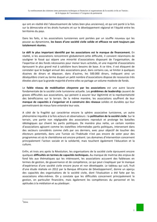 Le renforcement des relations entre partenaires techniques et financiers et organisations de la société civile en Tunisie : 
de la logique de l’assistance à l’exigence du partenariat 
qui 
ont 
en 
réalité 
été 
l’aboutissement 
de 
luttes 
bien 
plus 
anciennes), 
et 
qui 
ont 
porté 
à 
la 
fois 
sur 
la 
démocratie 
et 
les 
droits 
humains 
et 
sur 
le 
développement 
régional 
et 
l’équité 
entre 
les 
territoires 
du 
pays. 
Dans 
les 
faits, 
si 
les 
associations 
tunisiennes 
sont 
portées 
par 
un 
souffle 
nouveau 
qui 
les 
pousse 
au 
dynamisme, 
les 
bases 
d’une 
société 
civile 
solide 
et 
efficace 
ne 
sont 
toujours 
pas 
7 
totalement 
réunies. 
Le 
défi 
le 
plus 
important 
identifié 
par 
les 
associations 
est 
le 
manque 
de 
financement. 
En 
réalité, 
si 
les 
associations 
rencontrent 
globalement 
cette 
difficulté, 
il 
convient 
néanmoins 
de 
souligner 
le 
fossé 
qui 
sépare 
une 
minorité 
d’associations 
disposant 
de 
l’organisation, 
de 
l’expertise 
et 
des 
fonds 
nécessaires 
pour 
mener 
leurs 
activités, 
et 
une 
majorité 
d’associations 
éprouvant 
le 
plus 
grand 
mal 
à 
satisfaire 
leurs 
besoins 
de 
base. 
A 
ce 
titre, 
il 
est 
éloquent 
de 
constater 
que 
le 
budget 
annuel 
des 
associations 
peut, 
dans 
certains 
cas, 
se 
limiter 
à 
quelques 
dizaines 
de 
dinars 
et 
dépasser, 
dans 
d’autres, 
les 
500.000 
dinars, 
indiquant 
ainsi 
un 
déséquilibre 
criant 
au 
terme 
duquel 
un 
petit 
nombre 
d’associations 
dispose 
de 
ressources 
très 
élevées 
alors 
que 
la 
grande 
majorité 
d’entre 
elles 
se 
partage 
un 
volume 
modeste 
de 
fonds. 
Le 
faible 
niveau 
de 
mobilisation 
citoyenne 
par 
les 
associations 
est 
une 
autre 
lacune 
fondamentale 
de 
la 
société 
civile 
tunisienne 
actuelle. 
Les 
problèmes 
de 
leadership 
causent 
de 
graves 
difficultés 
aux 
associations, 
qui 
peinent 
à 
assurer 
leur 
légitimité 
et 
la 
représentativité 
des 
bénéficiaires 
sur 
le 
terrain. 
De 
la 
même 
manière, 
les 
associations 
souffrent 
de 
leur 
manque 
de 
capacités 
à 
s’organiser 
et 
à 
construire 
des 
réseaux 
solides 
et 
durables 
qui 
leur 
permettraient 
de 
mieux 
faire 
entendre 
leur 
voix. 
A 
côté 
de 
la 
fragilité 
qui 
caractérise 
encore 
la 
sphère 
associative 
tunisienne, 
un 
autre 
phénomène 
inquiète 
à 
la 
fois 
acteurs 
et 
observateurs 
: 
la 
politisation 
de 
la 
société 
civile. 
Sur 
le 
terrain, 
une 
partie 
non 
négligeable 
des 
associations 
reproduit 
et 
prolonge 
les 
batailles 
idéologiques 
qui 
clivent 
les 
partis 
politiques. 
De 
manière 
plus 
nette, 
un 
certain 
nombre 
d’associations 
agissent 
comme 
les 
statellites 
informelsdes 
partis 
politiques, 
intervenant 
dans 
des 
secteurs 
considérés 
comme 
clefs 
par 
ces 
derniers, 
avec 
pour 
objectif 
de 
toucher 
des 
électeurs 
potentiels, 
dans 
une 
Tunisie 
où 
l’habitude 
n’est 
pas 
encore 
de 
voter 
pour 
des 
programmes 
et 
où 
le 
clientélisme 
est 
encore 
présent. 
Les 
domaines 
d’intervention 
concernent 
principalement 
l’action 
sociale 
et 
la 
solidarité, 
mais 
touchent 
également 
l’éducation 
et 
la 
culture. 
Enfin, 
et 
trois 
ans 
après 
la 
Révolution, 
les 
organisations 
de 
la 
société 
civile 
éprouvent 
encore 
quelques 
difficultés 
en 
termes 
de 
capacités 
techniques. 
Au 
manque 
de 
maitrise 
des 
enjeux 
de 
fond 
liés 
aux 
thématiques 
qui 
les 
intéressent, 
les 
associations 
accusent 
des 
faiblesses 
en 
termes 
de 
gestion, 
de 
gouvernance 
et 
de 
compétence, 
ce 
qui 
peut 
s’expliquer 
par 
le 
manque 
d’expérience 
d’une 
société 
civile 
encore 
jeune 
et 
non 
développée. 
Le 
tableau 
qui 
suit, 
fruit 
d’une 
étude 
réalisée 
en 
2012 
par 
la 
Banque 
Africaine 
de 
Développementi, 
donne 
un 
aperçu 
des 
capacités 
des 
organisations 
de 
la 
société 
civile, 
dont 
l’évaluation 
a 
été 
faite 
par 
les 
associations 
elles-­‐mêmes. 
On 
y 
constate 
que 
les 
difficultés 
concernent 
principalement 
la 
gestion, 
en 
particulier 
financière, 
mais 
également 
les 
compétences 
du 
personnel 
et 
les 
aptitudes 
à 
la 
médiation 
et 
au 
plaidoyer. 
9Idem. 
 