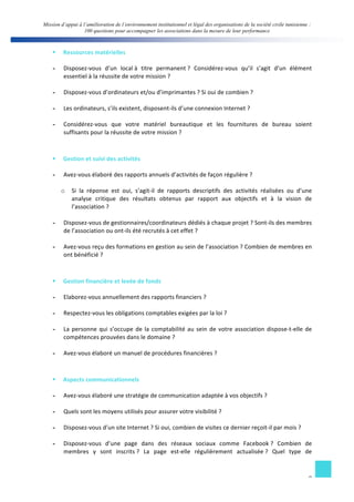 Mission d’appui à l’amélioration de l’environnement institutionnel et légal des organisations de la société civile tunisienne : 
100 questions pour accompagner les associations dans la mesure de leur performance 
§ Ressources 
matérielles 
- Disposez-­‐vous 
d’un 
local 
à 
titre 
permanent 
? 
Considérez-­‐vous 
qu’il 
s’agit 
d’un 
élément 
9 
essentiel 
à 
la 
réussite 
de 
votre 
mission 
? 
- Disposez-­‐vous 
d’ordinateurs 
et/ou 
d’imprimantes 
? 
Si 
oui 
de 
combien 
? 
- Les 
ordinateurs, 
s’ils 
existent, 
disposent-­‐ils 
d’une 
connexion 
Internet 
? 
- Considérez-­‐vous 
que 
votre 
matériel 
bureautique 
et 
les 
fournitures 
de 
bureau 
soient 
suffisants 
pour 
la 
réussite 
de 
votre 
mission 
? 
§ Gestion 
et 
suivi 
des 
activités 
- Avez-­‐vous 
élaboré 
des 
rapports 
annuels 
d’activités 
de 
façon 
régulière 
? 
o Si 
la 
réponse 
est 
oui, 
s’agit-­‐il 
de 
rapports 
descriptifs 
des 
activités 
réalisées 
ou 
d’une 
analyse 
critique 
des 
résultats 
obtenus 
par 
rapport 
aux 
objectifs 
et 
à 
la 
vision 
de 
l’association 
? 
- Disposez-­‐vous 
de 
gestionnaires/coordinateurs 
dédiés 
à 
chaque 
projet 
? 
Sont-­‐ils 
des 
membres 
de 
l’association 
ou 
ont-­‐ils 
été 
recrutés 
à 
cet 
effet 
? 
- Avez-­‐vous 
reçu 
des 
formations 
en 
gestion 
au 
sein 
de 
l’association 
? 
Combien 
de 
membres 
en 
ont 
bénéficié 
? 
§ Gestion 
financière 
et 
levée 
de 
fonds 
- Elaborez-­‐vous 
annuellement 
des 
rapports 
financiers 
? 
- Respectez-­‐vous 
les 
obligations 
comptables 
exigées 
par 
la 
loi 
? 
- La 
personne 
qui 
s’occupe 
de 
la 
comptabilité 
au 
sein 
de 
votre 
association 
dispose-­‐t-­‐elle 
de 
compétences 
prouvées 
dans 
le 
domaine 
? 
- Avez-­‐vous 
élaboré 
un 
manuel 
de 
procédures 
financières 
? 
§ Aspects 
communicationnels 
- Avez-­‐vous 
élaboré 
une 
stratégie 
de 
communication 
adaptée 
à 
vos 
objectifs 
? 
- Quels 
sont 
les 
moyens 
utilisés 
pour 
assurer 
votre 
visibilité 
? 
- Disposez-­‐vous 
d’un 
site 
Internet 
? 
Si 
oui, 
combien 
de 
visites 
ce 
dernier 
reçoit-­‐il 
par 
mois 
? 
- Disposez-­‐vous 
d’une 
page 
dans 
des 
réseaux 
sociaux 
comme 
Facebook 
? 
Combien 
de 
membres 
y 
sont 
inscrits 
? 
La 
page 
est-­‐elle 
régulièrement 
actualisée 
? 
Quel 
type 
de 
 