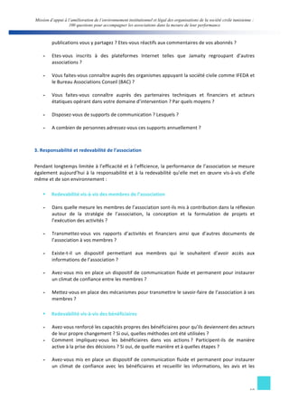 Mission d’appui à l’amélioration de l’environnement institutionnel et légal des organisations de la société civile tunisienne : 
100 questions pour accompagner les associations dans la mesure de leur performance 
10 
publications 
vous 
y 
partagez 
? 
Etes-­‐vous 
réactifs 
aux 
commentaires 
de 
vos 
abonnés 
? 
- Etes-­‐vous 
inscrits 
à 
des 
plateformes 
Internet 
telles 
que 
Jamaity 
regroupant 
d’autres 
associations 
? 
- Vous 
faites-­‐vous 
connaître 
auprès 
des 
organismes 
appuyant 
la 
société 
civile 
comme 
IFEDA 
et 
le 
Bureau 
Associations 
Conseil 
(BAC) 
? 
- Vous 
faites-­‐vous 
connaître 
auprès 
des 
partenaires 
techniques 
et 
financiers 
et 
acteurs 
étatiques 
opérant 
dans 
votre 
domaine 
d’intervention 
? 
Par 
quels 
moyens 
? 
- Disposez-­‐vous 
de 
supports 
de 
communication 
? 
Lesquels 
? 
- A 
combien 
de 
personnes 
adressez-­‐vous 
ces 
supports 
annuellement 
? 
3. 
Responsabilité 
et 
redevabilité 
de 
l’association 
Pendant 
longtemps 
limitée 
à 
l’efficacité 
et 
à 
l’efficience, 
la 
performance 
de 
l’association 
se 
mesure 
également 
aujourd’hui 
à 
la 
responsabilité 
et 
à 
la 
redevabilité 
qu’elle 
met 
en 
oeuvre 
vis-­‐à-­‐vis 
d’elle 
même 
et 
de 
son 
environnement 
: 
§ Redevabilité 
vis-­‐à-­‐vis 
des 
membres 
de 
l’association 
- Dans 
quelle 
mesure 
les 
membres 
de 
l’association 
sont-­‐ils 
mis 
à 
contribution 
dans 
la 
réflexion 
autour 
de 
la 
stratégie 
de 
l’association, 
la 
conception 
et 
la 
formulation 
de 
projets 
et 
l’exécution 
des 
activités 
? 
- Transmettez-­‐vous 
vos 
rapports 
d’activités 
et 
financiers 
ainsi 
que 
d’autres 
documents 
de 
l’association 
à 
vos 
membres 
? 
- Existe-­‐t-­‐il 
un 
dispositif 
permettant 
aux 
membres 
qui 
le 
souhaitent 
d’avoir 
accès 
aux 
informations 
de 
l’association 
? 
- Avez-­‐vous 
mis 
en 
place 
un 
dispositif 
de 
communication 
fluide 
et 
permanent 
pour 
instaurer 
un 
climat 
de 
confiance 
entre 
les 
membres 
? 
- Mettez-­‐vous 
en 
place 
des 
mécanismes 
pour 
transmettre 
le 
savoir-­‐faire 
de 
l’association 
à 
ses 
membres 
? 
§ Redevabilité 
vis-­‐à-­‐vis 
des 
bénéficiaires 
- Avez-­‐vous 
renforcé 
les 
capacités 
propres 
des 
bénéficiaires 
pour 
qu’ils 
deviennent 
des 
acteurs 
de 
leur 
propre 
changement 
? 
Si 
oui, 
quelles 
méthodes 
ont 
été 
utilisées 
? 
- Comment 
impliquez-­‐vous 
les 
bénéficiaires 
dans 
vos 
actions 
? 
Participent-­‐ils 
de 
manière 
active 
à 
la 
prise 
des 
décisions 
? 
Si 
oui, 
de 
quelle 
manière 
et 
à 
quelles 
étapes 
? 
- Avez-­‐vous 
mis 
en 
place 
un 
dispositif 
de 
communication 
fluide 
et 
permanent 
pour 
instaurer 
un 
climat 
de 
confiance 
avec 
les 
bénéficiaires 
et 
recueillir 
les 
informations, 
les 
avis 
et 
les 
 