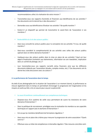 Mission d’appui à l’amélioration de l’environnement institutionnel et légal des organisations de la société civile tunisienne : 
100 questions pour accompagner les associations dans la mesure de leur performance 
11 
recommandations 
utiles 
à 
la 
réalisation 
de 
votre 
mission 
? 
- Transmettez-­‐vous 
vos 
rapports 
d’activités 
et 
financiers 
aux 
bénéficiaires 
de 
vos 
activités 
? 
Ces 
documents 
ont-­‐ils 
donné 
lieu 
à 
des 
discussions 
? 
- Demandez-­‐vous 
aux 
bénéficiaires 
d’évaluer 
vos 
activités 
? 
De 
quelle 
manière 
? 
- Existe-­‐t-­‐il 
un 
dispositif 
qui 
permet 
de 
transmettre 
le 
savoir-­‐faire 
de 
l’association 
à 
ses 
membres 
? 
§ Redevabilité 
vis-­‐à-­‐vis 
des 
acteurs 
publics 
- Avez-­‐vous 
consulté 
les 
acteurs 
publics 
pour 
la 
conception 
de 
vos 
activités 
? 
Si 
oui, 
de 
quelle 
manière 
? 
- Avez-­‐vous 
considéré 
la 
complémentarité 
de 
vos 
activités 
avec 
celles 
des 
acteurs 
publics 
opérant 
dans 
le 
même 
domaine 
d’activité 
? 
- Impliquez-­‐vous 
des 
acteurs 
publics 
dans 
la 
mise 
en 
place 
de 
vos 
activités 
? 
Quel 
est 
leur 
degré 
d’implication 
(invitation 
aux 
événements, 
information 
via 
une 
newsletter, 
implication 
dans 
un 
comité 
de 
pilotage, 
etc.) 
? 
- Leur 
transmettez-­‐vous 
vos 
rapports 
narratifs 
et/ou 
financiers 
ainsi 
que 
les 
différents 
documents 
élaborés 
par 
l’association 
(études, 
comptes 
rendus, 
etc.) 
? 
Ces 
documents 
ont-­‐ils 
donné 
lieu 
à 
des 
discussions 
avec 
ces 
acteurs 
? 
4. 
La 
performance 
de 
l’association 
dans 
le 
temps 
Au-­‐delà 
d’une 
photographie 
de 
la 
situation 
de 
l’association 
à 
un 
moment 
donné, 
la 
performance 
se 
mesure 
également 
dans 
le 
temps 
en 
permettant 
d’envisager 
la 
progression 
de 
l’organisation 
et 
les 
moyens 
et 
outils 
qu’elle 
a 
mis 
en 
oeuvre 
pour 
assurer 
sa 
pérennité 
: 
§ Le 
souci 
d’améliorer 
continuellement 
ses 
compétences 
techniques 
- Disposez-­‐vous 
d’un 
système 
de 
veille 
vous 
permettant 
de 
suivre 
les 
évolutions 
de 
votre 
domaine 
d’intervention 
? 
- Dans 
la 
politique 
de 
recrutement, 
privilégiez-­‐vous 
la 
motivation 
du 
membre 
ou 
ses 
capacités 
techniques 
en 
rapport 
avec 
le 
domaine 
d’intervention 
? 
- Est-­‐ce 
que 
les 
membres 
bénéficient 
de 
formations 
régulières 
? 
- Avez-­‐vous 
mis 
en 
place 
des 
critères 
pour 
mesurer 
la 
progression 
de 
votre 
association 
? 
Quels 
sont-­‐ils 
? 
- Effectuez-­‐vous 
un 
bilan 
de 
compétences 
à 
intervalles 
réguliers 
? 
Des 
mesures 
concrètes 
sont-­‐ 
 