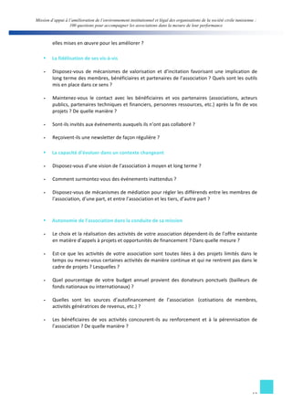 Mission d’appui à l’amélioration de l’environnement institutionnel et légal des organisations de la société civile tunisienne : 
100 questions pour accompagner les associations dans la mesure de leur performance 
12 
elles 
mises 
en 
oeuvre 
pour 
les 
améliorer 
? 
§ La 
fidélisation 
de 
ses 
vis-­‐à-­‐vis 
- Disposez-­‐vous 
de 
mécanismes 
de 
valorisation 
et 
d’incitation 
favorisant 
une 
implication 
de 
long 
terme 
des 
membres, 
bénéficiaires 
et 
partenaires 
de 
l’association 
? 
Quels 
sont 
les 
outils 
mis 
en 
place 
dans 
ce 
sens 
? 
- Maintenez-­‐vous 
le 
contact 
avec 
les 
bénéficiaires 
et 
vos 
partenaires 
(associations, 
acteurs 
publics, 
partenaires 
techniques 
et 
financiers, 
personnes 
ressources, 
etc.) 
après 
la 
fin 
de 
vos 
projets 
? 
De 
quelle 
manière 
? 
- Sont-­‐ils 
invités 
aux 
événements 
auxquels 
ils 
n’ont 
pas 
collaboré 
? 
- Reçoivent-­‐ils 
une 
newsletter 
de 
façon 
régulière 
? 
§ La 
capacité 
d’évoluer 
dans 
un 
contexte 
changeant 
- Disposez-­‐vous 
d’une 
vision 
de 
l’association 
à 
moyen 
et 
long 
terme 
? 
- Comment 
surmontez-­‐vous 
des 
événements 
inattendus 
? 
- Disposez-­‐vous 
de 
mécanismes 
de 
médiation 
pour 
régler 
les 
différends 
entre 
les 
membres 
de 
l’association, 
d’une 
part, 
et 
entre 
l’association 
et 
les 
tiers, 
d’autre 
part 
? 
§ Autonomie 
de 
l’association 
dans 
la 
conduite 
de 
sa 
mission 
- Le 
choix 
et 
la 
réalisation 
des 
activités 
de 
votre 
association 
dépendent-­‐ils 
de 
l’offre 
existante 
en 
matière 
d’appels 
à 
projets 
et 
opportunités 
de 
financement 
? 
Dans 
quelle 
mesure 
? 
- Est-­‐ce 
que 
les 
activités 
de 
votre 
association 
sont 
toutes 
liées 
à 
des 
projets 
limités 
dans 
le 
temps 
ou 
menez-­‐vous 
certaines 
activités 
de 
manière 
continue 
et 
qui 
ne 
rentrent 
pas 
dans 
le 
cadre 
de 
projets 
? 
Lesquelles 
? 
- Quel 
pourcentage 
de 
votre 
budget 
annuel 
provient 
des 
donateurs 
ponctuels 
(bailleurs 
de 
fonds 
nationaux 
ou 
internationaux) 
? 
- Quelles 
sont 
les 
sources 
d’autofinancement 
de 
l’association 
(cotisations 
de 
membres, 
activités 
génératrices 
de 
revenus, 
etc.) 
? 
- Les 
bénéficiaires 
de 
vos 
activités 
concourent-­‐ils 
au 
renforcement 
et 
à 
la 
pérennisation 
de 
l’association 
? 
De 
quelle 
manière 
? 
 