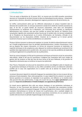 Mission d’appui à l’amélioration de l’environnement institutionnel et légal des organisations de la société civile tunisienne : 
100 questions pour accompagner les associations dans la mesure de leur performance 
I. Introduction 
Trois 
ans 
après 
la 
Révolution 
du 
14 
janvier 
2011, 
on 
recense 
plus 
de 
6.850 
nouvelles 
associations 
oeuvrant 
sur 
l’ensemble 
du 
territoire 
tunisien 
et 
dans 
les 
thématiques 
les 
plus 
diverses 
: 
citoyenneté, 
gouvernance, 
élections, 
éducation, 
développement 
régional, 
promotion 
du 
rôle 
de 
la 
femme, 
etc. 
Ce 
chiffre, 
communément 
admis 
par 
les 
différents 
observateurs 
et 
acteurs 
travaillant 
dans 
le 
domaine 
de 
la 
société 
civile, 
ne 
rend 
pas 
exactement 
compte 
de 
la 
réalité 
de 
l’activité 
associative 
du 
pays. 
Et 
de 
fait, 
un 
grand 
nombre 
de 
structures 
associatives, 
crées 
dans 
une 
atmosphère 
d’enthousiasme 
au 
lendemain 
de 
la 
Révolution, 
ont 
interrompu 
leurs 
activités 
ou 
abandonné 
définitivement 
leurs 
missions, 
sans 
que 
leur 
nombre 
ne 
puisse 
être 
donné, 
en 
l’absence 
d’une 
actualisation 
régulière 
des 
associations 
actives 
fournie 
par 
la 
société 
civile, 
les 
services 
compétents 
de 
la 
Présidence 
du 
Gouvernement 
ou 
le 
centre 
d’Information, 
de 
Formation, 
d’Etudes 
et 
de 
Documentation 
sur 
les 
Associations 
(IFEDA). 
L’examen 
de 
la 
situation 
sur 
le 
terrain 
permet 
seulement 
d’avancer 
que 
le 
nombre 
de 
défaillances 
est 
substantiel. 
Plusieurs 
facteurs 
peuvent 
au 
demeurant 
expliquer 
ce 
constat. 
Au-­‐delà 
du 
désenchantement 
naturel 
qui 
s’installe 
progressivement 
dans 
les 
périodes 
postrévolutionnaires, 
nombre 
d’associations 
n’ont 
pas 
pu 
disposer 
des 
moyens 
nécessaires, 
en 
termes 
de 
ressources 
humaines 
et 
matérielles, 
de 
capacités 
techniques 
et 
de 
compétences, 
pour 
dépasser 
les 
nombreux 
obstacles 
qui 
constituent 
le 
lot 
quotidien 
des 
organisations 
de 
la 
société 
civile 
; 
des 
causes 
en 
lien 
avec 
des 
problèmes 
de 
leadership 
contribuent 
également 
à 
la 
compréhension 
de 
ce 
phénomène. 
Parmi 
les 
raisons 
évoquées 
à 
la 
fois 
par 
les 
partenaires 
techniques 
et 
financiers 
et 
par 
les 
associations 
elles-­‐mêmes, 
réside 
le 
fait 
que 
les 
associations 
n’intègrent 
pas 
l’évaluation 
dans 
leurs 
modes 
de 
gestion 
afin 
de 
conduire 
un 
état 
des 
lieux 
de 
leurs 
forces 
et 
de 
leurs 
faiblesses, 
et 
de 
prendre 
les 
dispositions 
nécessaires 
pour 
se 
renforcer 
et 
assurer 
leur 
pérennité. 
Pour 
l’heure, 
l’évaluation 
est 
vécue 
par 
les 
associations 
comme 
une 
obligation 
subie 
et 
imposée 
par 
les 
partenaires 
techniques 
et 
financiers 
au 
lieu 
d’être 
considérée 
comme 
une 
démarche 
volontaire 
justifiée 
par 
le 
souci 
des 
organisations 
de 
la 
société 
civile 
de 
se 
donner 
les 
moyens 
de 
leur 
progression. 
Le 
présent 
document 
répond 
à 
la 
nécessité 
d’appuyer 
les 
associations 
dans 
la 
mise 
en 
oeuvre 
de 
leur 
processus 
d’auto-­‐évaluation. 
Dans 
cette 
perspective, 
il 
a 
pour 
objectif 
de 
les 
amener 
à 
se 
poser 
les 
bonnes 
questions 
et 
à 
conduire, 
en 
répondant 
à 
ces 
questions, 
une 
réflexion 
sur 
la 
manière 
dont 
elles 
peuvent 
être 
plus 
performantes. 
Il 
s’agit, 
de 
ce 
point 
de 
vue, 
d’un 
2 
appui 
opérationnel 
autant 
que 
d’un 
moyen 
de 
sensibilisation 
à 
l’intérêt 
d’adopter 
une 
approche 
de 
performance. 
Ce 
travail 
pourra 
également 
être 
utile 
aux 
acteurs 
étatiques 
et 
aux 
partenaires 
techniques 
et 
financiers, 
en 
leur 
fournissant 
des 
éléments 
utiles 
lors 
de 
l’évaluation 
des 
associations 
qu’elles 
soutiennent 
ou 
qu’elles 
se 
proposent 
d’appuyer. 
Si 
l’équipe 
chargée 
de 
la 
mission 
a 
tenu 
compte 
des 
standards 
internationaux 
en 
termes 
de 
mesure 
de 
la 
performance, 
elle 
a 
souhaité 
adapter 
les 
questions 
élaborées 
à 
la 
spécificité 
des 
structures 
associatives 
tunisiennes 
et 
à 
un 
contexte 
où 
la 
société 
civile 
est 
encore 
en 
période 
d’apprentissage 
et 
de 
structuration. 
 