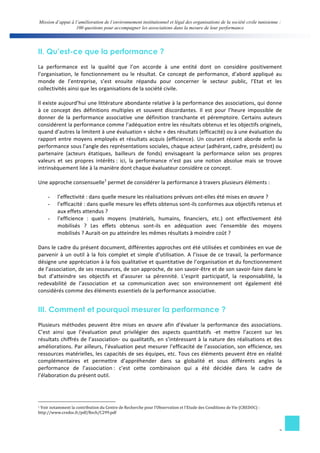 Mission d’appui à l’amélioration de l’environnement institutionnel et légal des organisations de la société civile tunisienne : 
100 questions pour accompagner les associations dans la mesure de leur performance 
II. Qu’est-ce que la performance ? 
La 
performance 
est 
la 
qualité 
que 
l’on 
accorde 
à 
une 
entité 
dont 
on 
considère 
positivement 
l’organisation, 
le 
fonctionnement 
ou 
le 
résultat. 
Ce 
concept 
de 
performance, 
d’abord 
appliqué 
au 
monde 
de 
l’entreprise, 
s’est 
ensuite 
répandu 
pour 
concerner 
le 
secteur 
public, 
l’Etat 
et 
les 
collectivités 
ainsi 
que 
les 
organisations 
de 
la 
société 
civile. 
Il 
existe 
aujourd’hui 
une 
littérature 
abondante 
relative 
à 
la 
performance 
des 
associations, 
qui 
donne 
à 
ce 
concept 
des 
définitions 
multiples 
et 
souvent 
discordantes. 
Il 
est 
pour 
l’heure 
impossible 
de 
donner 
de 
la 
performance 
associative 
une 
définition 
tranchante 
et 
péremptoire. 
Certains 
auteurs 
considérent 
la 
performance 
comme 
l’adéquation 
entre 
les 
résultats 
obtenus 
et 
les 
objectifs 
originels, 
quand 
d’autres 
la 
limitent 
à 
une 
évaluation 
« 
sèche 
» 
des 
résultats 
(efficacité) 
ou 
à 
une 
évaluation 
du 
rapport 
entre 
moyens 
employés 
et 
résultats 
acquis 
(efficience). 
Un 
courant 
récent 
aborde 
enfin 
la 
performance 
sous 
l’angle 
des 
représentations 
sociales, 
chaque 
acteur 
(adhérant, 
cadre, 
président) 
ou 
partenaire 
(acteurs 
étatiques, 
bailleurs 
de 
fonds) 
envisageant 
la 
performance 
selon 
ses 
propres 
valeurs 
et 
ses 
propres 
intérêts 
: 
ici, 
la 
performance 
n’est 
pas 
une 
notion 
absolue 
mais 
se 
trouve 
intrinsèquement 
liée 
à 
la 
manière 
dont 
chaque 
évaluateur 
considère 
ce 
concept. 
Une 
approche 
consensuelle1 
permet 
de 
considérer 
la 
performance 
à 
travers 
plusieurs 
éléments 
: 
- l’effectivité 
: 
dans 
quelle 
mesure 
les 
réalisations 
prévues 
ont-­‐elles 
été 
mises 
en 
oeuvre 
? 
- l’efficacité 
: 
dans 
quelle 
mesure 
les 
effets 
obtenus 
sont-­‐ils 
conformes 
aux 
objectifs 
retenus 
et 
3 
aux 
effets 
attendus 
? 
- l’efficience 
: 
quels 
moyens 
(matériels, 
humains, 
financiers, 
etc.) 
ont 
effectivement 
été 
mobilisés 
? 
Les 
effets 
obtenus 
sont-­‐ils 
en 
adéquation 
avec 
l’ensemble 
des 
moyens 
mobilisés 
? 
Aurait-­‐on 
pu 
atteindre 
les 
mêmes 
résultats 
à 
moindre 
coût 
? 
Dans 
le 
cadre 
du 
présent 
document, 
différentes 
approches 
ont 
été 
utilisées 
et 
combinées 
en 
vue 
de 
parvenir 
à 
un 
outil 
à 
la 
fois 
complet 
et 
simple 
d’utilisation. 
A 
l’issue 
de 
ce 
travail, 
la 
performance 
désigne 
une 
appréciation 
à 
la 
fois 
qualitative 
et 
quantitative 
de 
l’organisation 
et 
du 
fonctionnement 
de 
l’association, 
de 
ses 
ressources, 
de 
son 
approche, 
de 
son 
savoir-­‐être 
et 
de 
son 
savoir-­‐faire 
dans 
le 
but 
d’atteindre 
ses 
objectifs 
et 
d’assurer 
sa 
pérennité. 
L’esprit 
participatif, 
la 
responsabilité, 
la 
redevabilité 
de 
l’association 
et 
sa 
communication 
avec 
son 
environnement 
ont 
également 
été 
considérés 
comme 
des 
éléments 
essentiels 
de 
la 
performance 
associative. 
III. Comment et pourquoi mesurer la performance ? 
Plusieurs 
méthodes 
peuvent 
être 
mises 
en 
oeuvre 
afin 
d’évaluer 
la 
performance 
des 
associations. 
C’est 
ainsi 
que 
l’évaluation 
peut 
privilégier 
des 
aspects 
quantitatifs 
-­‐et 
mettre 
l’accent 
sur 
les 
résultats 
chiffrés 
de 
l’association-­‐ 
ou 
qualitatifs, 
en 
s’intéressant 
à 
la 
nature 
des 
réalisations 
et 
des 
améliorations. 
Par 
ailleurs, 
l’évaluation 
peut 
mesurer 
l’efficacité 
de 
l’association, 
son 
efficience, 
ses 
ressources 
matérielles, 
les 
capacités 
de 
ses 
équipes, 
etc. 
Tous 
ces 
éléments 
peuvent 
être 
en 
réalité 
complémentaires 
et 
permettre 
d’appréhender 
dans 
sa 
globalité 
et 
sous 
différents 
angles 
la 
performance 
de 
l’association 
: 
c’est 
cette 
combinaison 
qui 
a 
été 
décidée 
dans 
le 
cadre 
de 
l’élaboration 
du 
présent 
outil. 
1 
Voir 
notamment 
la 
contribution 
du 
Centre 
de 
Recherche 
pour 
l’Observation 
et 
l’Etude 
des 
Conditions 
de 
Vie 
(CREDOC) 
: 
http://www.credoc.fr/pdf/Rech/C299.pdf 
 