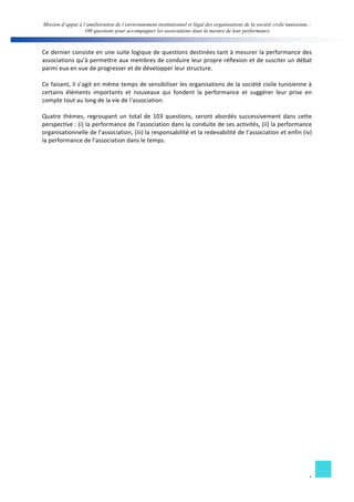 Mission d’appui à l’amélioration de l’environnement institutionnel et légal des organisations de la société civile tunisienne : 
100 questions pour accompagner les associations dans la mesure de leur performance 
Ce 
dernier 
consiste 
en 
une 
suite 
logique 
de 
questions 
destinées 
tant 
à 
mesurer 
la 
performance 
des 
associations 
qu’à 
permettre 
aux 
membres 
de 
conduire 
leur 
propre 
réflexion 
et 
de 
susciter 
un 
débat 
parmi 
eux 
en 
vue 
de 
progresser 
et 
de 
développer 
leur 
structure. 
Ce 
faisant, 
il 
s’agit 
en 
même 
temps 
de 
sensibiliser 
les 
organisations 
de 
la 
société 
civile 
tunisienne 
à 
certains 
éléments 
importants 
et 
nouveaux 
qui 
fondent 
la 
performance 
et 
suggérer 
leur 
prise 
en 
compte 
tout 
au 
long 
de 
la 
vie 
de 
l’association. 
Quatre 
thèmes, 
regroupant 
un 
total 
de 
103 
questions, 
seront 
abordés 
successivement 
dans 
cette 
perspective 
: 
(i) 
la 
performance 
de 
l’association 
dans 
la 
conduite 
de 
ses 
activités, 
(ii) 
la 
performance 
organisationnelle 
de 
l’association, 
(iii) 
la 
responsabilité 
et 
la 
redevabilité 
de 
l’association 
et 
enfin 
(iv) 
la 
performance 
de 
l’association 
dans 
le 
temps. 
4 
 