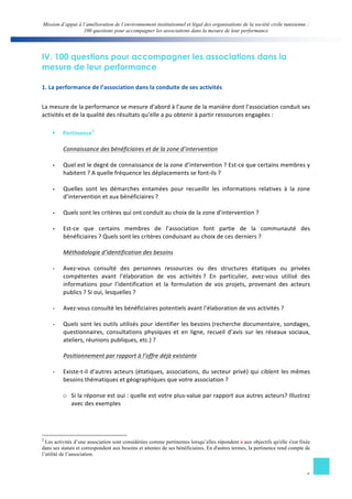 Mission d’appui à l’amélioration de l’environnement institutionnel et légal des organisations de la société civile tunisienne : 
100 questions pour accompagner les associations dans la mesure de leur performance 
5 
IV. 100 questions pour accompagner les associations dans la 
mesure de leur performance 
1. 
La 
performance 
de 
l’association 
dans 
la 
conduite 
de 
ses 
activités 
La 
mesure 
de 
la 
performance 
se 
mesure 
d’abord 
à 
l’aune 
de 
la 
manière 
dont 
l’association 
conduit 
ses 
activités 
et 
de 
la 
qualité 
des 
résultats 
qu’elle 
a 
pu 
obtenir 
à 
partir 
ressources 
engagées 
: 
§ Pertinence2 
Connaissance 
des 
bénéficiaires 
et 
de 
la 
zone 
d’intervention 
- Quel 
est 
le 
degré 
de 
connaissance 
de 
la 
zone 
d’intervention 
? 
Est-­‐ce 
que 
certains 
membres 
y 
habitent 
? 
A 
quelle 
fréquence 
les 
déplacements 
se 
font-­‐ils 
? 
- Quelles 
sont 
les 
démarches 
entamées 
pour 
recueillir 
les 
informations 
relatives 
à 
la 
zone 
d’intervention 
et 
aux 
bénéficiaires 
? 
- Quels 
sont 
les 
critères 
qui 
ont 
conduit 
au 
choix 
de 
la 
zone 
d’intervention 
? 
- Est-­‐ce 
que 
certains 
membres 
de 
l’association 
font 
partie 
de 
la 
communauté 
des 
bénéficiaires 
? 
Quels 
sont 
les 
critères 
conduisant 
au 
choix 
de 
ces 
derniers 
? 
Méthodologie 
d’identification 
des 
besoins 
- Avez-­‐vous 
consulté 
des 
personnes 
ressources 
ou 
des 
structures 
étatiques 
ou 
privées 
compétentes 
avant 
l’élaboration 
de 
vos 
activités 
? 
En 
particulier, 
avez-­‐vous 
utilisé 
des 
informations 
pour 
l’identification 
et 
la 
formulation 
de 
vos 
projets, 
provenant 
des 
acteurs 
publics 
? 
Si 
oui, 
lesquelles 
? 
- Avez-­‐vous 
consulté 
les 
bénéficiaires 
potentiels 
avant 
l’élaboration 
de 
vos 
activités 
? 
- Quels 
sont 
les 
outils 
utilisés 
pour 
identifier 
les 
besoins 
(recherche 
documentaire, 
sondages, 
questionnaires, 
consultations 
physiques 
et 
en 
ligne, 
recueil 
d’avis 
sur 
les 
réseaux 
sociaux, 
ateliers, 
réunions 
publiques, 
etc.) 
? 
Positionnement 
par 
rapport 
à 
l’offre 
déjà 
existante 
- Existe-­‐t-­‐il 
d’autres 
acteurs 
(étatiques, 
associations, 
du 
secteur 
privé) 
qui 
ciblent 
les 
mêmes 
besoins 
thématiques 
et 
géographiques 
que 
votre 
association 
? 
o Si 
la 
réponse 
est 
oui 
: 
quelle 
est 
votre 
plus-­‐value 
par 
rapport 
aux 
autres 
acteurs? 
Illustrez 
avec 
des 
exemples 
2 Les activités d’une association sont considérées comme pertinentes lorsqu’elles répondent à aux objectifs qu'elle s'est fixée 
dans ses statuts et correspondent aux besoins et attentes de ses bénéficiaires. En d'autres termes, la pertinence rend compte de 
l’utilité de l’association. 
 