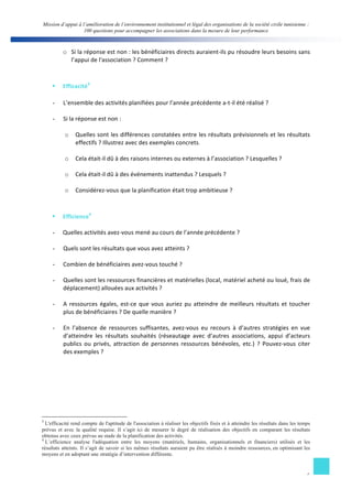 Mission d’appui à l’amélioration de l’environnement institutionnel et légal des organisations de la société civile tunisienne : 
100 questions pour accompagner les associations dans la mesure de leur performance 
o Si 
la 
réponse 
est 
non 
: 
les 
bénéficiaires 
directs 
auraient-­‐ils 
pu 
résoudre 
leurs 
besoins 
sans 
6 
l’appui 
de 
l'association 
? 
Comment 
? 
§ Efficacité3 
- L’ensemble 
des 
activités 
planifiées 
pour 
l’année 
précédente 
a-­‐t-­‐il 
été 
réalisé 
? 
- Si 
la 
réponse 
est 
non 
: 
o Quelles 
sont 
les 
différences 
constatées 
entre 
les 
résultats 
prévisionnels 
et 
les 
résultats 
effectifs 
? 
Illustrez 
avec 
des 
exemples 
concrets. 
o Cela 
était-­‐il 
dû 
à 
des 
raisons 
internes 
ou 
externes 
à 
l’association 
? 
Lesquelles 
? 
o Cela 
était-­‐il 
dû 
à 
des 
événements 
inattendus 
? 
Lesquels 
? 
o Considérez-­‐vous 
que 
la 
planification 
était 
trop 
ambitieuse 
? 
§ Efficience4 
- Quelles 
activités 
avez-­‐vous 
mené 
au 
cours 
de 
l’année 
précédente 
? 
- Quels 
sont 
les 
résultats 
que 
vous 
avez 
atteints 
? 
- Combien 
de 
bénéficiaires 
avez-­‐vous 
touché 
? 
- Quelles 
sont 
les 
ressources 
financières 
et 
matérielles 
(local, 
matériel 
acheté 
ou 
loué, 
frais 
de 
déplacement) 
allouées 
aux 
activités 
? 
- A 
ressources 
égales, 
est-­‐ce 
que 
vous 
auriez 
pu 
atteindre 
de 
meilleurs 
résultats 
et 
toucher 
plus 
de 
bénéficiaires 
? 
De 
quelle 
manière 
? 
- En 
l’absence 
de 
ressources 
suffisantes, 
avez-­‐vous 
eu 
recours 
à 
d’autres 
stratégies 
en 
vue 
d’atteindre 
les 
résultats 
souhaités 
(réseautage 
avec 
d’autres 
associations, 
appui 
d’acteurs 
publics 
ou 
privés, 
attraction 
de 
personnes 
ressources 
bénévoles, 
etc.) 
? 
Pouvez-­‐vous 
citer 
des 
exemples 
? 
3 L'efficacité rend compte de l'aptitude de l'association à réaliser les objectifs fixés et à atteindre les résultats dans les temps 
prévus et avec la qualité requise. Il s’agit ici de mesurer le degré de réalisation des objectifs en comparant les résultats 
obtenus avec ceux prévus au stade de la planification des activités. 
4 L’efficience analyse l'adéquation entre les moyens (matériels, humains, organisationnels et financiers) utilisés et les 
résultats atteints. Il s’agit de savoir si les mêmes résultats auraient pu être réalisés à moindre ressources, en optimisant les 
moyens et en adoptant une stratégie d’intervention différente. 
 