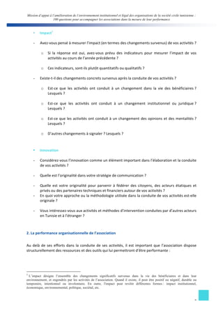 Mission d’appui à l’amélioration de l’environnement institutionnel et légal des organisations de la société civile tunisienne : 
100 questions pour accompagner les associations dans la mesure de leur performance 
§ Impact5 
- Avez-­‐vous 
pensé 
à 
mesurer 
l’impact 
(en 
termes 
des 
changements 
survenus) 
de 
vos 
activités 
? 
o Si 
la 
réponse 
est 
oui, 
avez-­‐vous 
prévu 
des 
indicateurs 
pour 
mesurer 
l’impact 
de 
vos 
7 
activités 
au 
cours 
de 
l’année 
précédente 
? 
o Ces 
indicateurs, 
sont-­‐ils 
plutôt 
quantitatifs 
ou 
qualitatifs 
? 
- Existe-­‐t-­‐il 
des 
changements 
concrets 
survenus 
après 
la 
conduite 
de 
vos 
activités 
? 
o Est-­‐ce 
que 
les 
activités 
ont 
conduit 
à 
un 
changement 
dans 
la 
vie 
des 
bénéficiaires 
? 
Lesquels 
? 
o Est-­‐ce 
que 
les 
activités 
ont 
conduit 
à 
un 
changement 
institutionnel 
ou 
juridique 
? 
Lesquels 
? 
o Est-­‐ce 
que 
les 
activités 
ont 
conduit 
à 
un 
changement 
des 
opinions 
et 
des 
mentalités 
? 
Lesquels 
? 
o D’autres 
changements 
à 
signaler 
? 
Lesquels 
? 
§ Innovation 
- Considérez-­‐vous 
l’innovation 
comme 
un 
élément 
important 
dans 
l’élaboration 
et 
la 
conduite 
de 
vos 
activités 
? 
- Quelle 
est 
l’originalité 
dans 
votre 
stratégie 
de 
communication 
? 
- Quelle 
est 
votre 
originalité 
pour 
parvenir 
à 
fédérer 
des 
citoyens, 
des 
acteurs 
étatiques 
et 
privés 
ou 
des 
partenaires 
techniques 
et 
financiers 
autour 
de 
vos 
activités 
? 
- En 
quoi 
votre 
approche 
ou 
la 
méthodologie 
utilisée 
dans 
la 
conduite 
de 
vos 
activités 
est-­‐elle 
originale 
? 
- Vous 
intéressez-­‐vous 
aux 
activités 
et 
méthodes 
d’intervention 
conduites 
par 
d’autres 
acteurs 
en 
Tunisie 
et 
à 
l’étranger 
? 
2. 
La 
performance 
organisationnelle 
de 
l’association 
Au 
delà 
de 
ses 
efforts 
dans 
la 
conduite 
de 
ses 
activités, 
il 
est 
important 
que 
l’association 
dispose 
structurellement 
des 
ressources 
et 
des 
outils 
qui 
lui 
permettront 
d’être 
performante 
: 
5 L’impact désigne l’ensemble des changements significatifs survenus dans la vie des bénéficiaires et dans leur 
environnement, et engendrés par les activités de l’association. Quand il existe, il peut être positif ou négatif, durable ou 
temporaire, intentionnel ou involontaire. En outre, l'impact peut revêtir différentes formes : impact institutionnel, 
économique, environnemental, politique, sociétal, etc. 
 