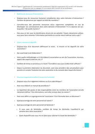 Mission d’appui à l’amélioration de l’environnement institutionnel et légal des organisations de la société civile tunisienne : 
100 questions pour accompagner les associations dans la mesure de leur performance 
§ Maîtrise 
du 
domaine 
d’intervention 
- Disposez-­‐vous 
de 
ressources 
humaines 
compétentes 
dans 
votre 
domaine 
d’intervention 
? 
8 
Combien 
de 
personnes 
par 
rapport 
au 
total 
des 
membres 
? 
- Consultez-­‐vous 
des 
personnes 
ressources 
et/ou 
organismes 
compétents 
en 
vue 
de 
développer 
vos 
connaissances 
dans 
votre 
domaine 
d’intervention 
? 
Si 
la 
réponse 
est 
oui 
: 
lesquelles 
? 
De 
quelle 
manière 
? 
- Etes-­‐vous 
en 
lien 
avec 
les 
bénéficiaires 
directs 
de 
vos 
activités 
? 
Quels 
mécanismes 
utilisez-­‐ 
vous 
pour 
faire 
remonter 
l’information 
pertinente 
en 
vue 
de 
mieux 
maîtriser 
votre 
sujet 
? 
§ Vision, 
mission 
et 
objectifs 
- Disposez-­‐vous 
d’un 
document 
définissant 
la 
vision, 
la 
mission 
et 
les 
objectifs 
de 
votre 
association 
? 
- Qui 
a 
participé 
à 
son 
élaboration 
? 
- Selon 
quelle 
méthodologie 
a-­‐t-­‐il 
été 
élaboré 
(concertation 
au 
sein 
de 
l’association, 
réunions, 
appel 
à 
des 
experts 
externes, 
etc.) 
? 
- Combien 
de 
temps 
ce 
processus 
a-­‐t-­‐il 
duré 
? 
Considérez-­‐vous 
que 
ce 
délai 
était 
suffisant 
? 
- Depuis 
la 
première 
élaboration 
du 
document, 
avez-­‐vous 
procédé 
à 
des 
actualisations 
pour 
prendre 
en 
compte 
l’évolution 
de 
votre 
association 
et 
du 
contexte 
dans 
lequel 
elle 
évolue 
? 
§ Structure 
organisationnelle 
et 
ressources 
humaines 
- Disposez-­‐vous 
d’un 
règlement 
intérieur 
ou 
d’un 
code 
éthique 
? 
- Avez-­‐vous 
élaboré 
un 
manuel 
de 
procédures 
? 
- La 
répartition 
des 
postes 
et 
des 
responsabilités 
entre 
les 
membres 
de 
l’association 
est-­‐elle 
clairement 
définie 
? 
Ces 
informations, 
sont-­‐elles 
incluses 
dans 
les 
statuts 
? 
- Avez-­‐vous 
défini 
un 
organigramme 
de 
l’association 
? 
Est-­‐il 
formalisé 
dans 
un 
document 
? 
- Quel 
pourcentage 
de 
votre 
personnel 
est 
salarié 
? 
- Quel 
pourcentage 
de 
votre 
personnel 
est 
bénévole 
? 
o Si 
vous 
avez 
de 
bénévoles, 
combien 
de 
temps 
les 
bénévoles 
travaillent-­‐ils 
par 
semaine 
dans 
votre 
association 
? 
o Quels 
dispositifs 
avez-­‐vous 
mis 
en 
place 
pour 
valoriser 
le 
travail 
des 
bénévoles 
? 
 