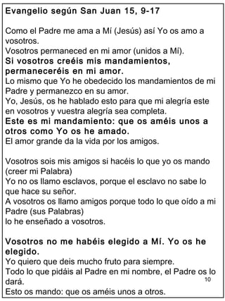 10
Evangelio según San Juan 15, 9-17
Como el Padre me ama a Mí (Jesús) así Yo os amo a
vosotros.
Vosotros permaneced en mi amor (unidos a Mí).
Si vosotros creéis mis mandamientos,
permaneceréis en mi amor.
Lo mismo que Yo he obedecido los mandamientos de mi
Padre y permanezco en su amor.
Yo, Jesús, os he hablado esto para que mi alegría este
en vosotros y vuestra alegría sea completa.
Este es mi mandamiento: que os améis unos a
otros como Yo os he amado.
El amor grande da la vida por los amigos.
Vosotros sois mis amigos si hacéis lo que yo os mando
(creer mi Palabra)
Yo no os llamo esclavos, porque el esclavo no sabe lo
que hace su señor.
A vosotros os llamo amigos porque todo lo que oído a mi
Padre (sus Palabras)
lo he enseñado a vosotros.
Vosotros no me habéis elegido a Mí. Yo os he
elegido.
Yo quiero que deis mucho fruto para siempre.
Todo lo que pidáis al Padre en mi nombre, el Padre os lo
dará.
Esto os mando: que os améis unos a otros.
 