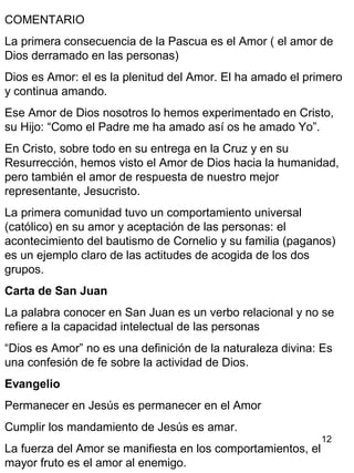 12
COMENTARIO
La primera consecuencia de la Pascua es el Amor ( el amor de
Dios derramado en las personas)
Dios es Amor: el es la plenitud del Amor. El ha amado el primero
y continua amando.
Ese Amor de Dios nosotros lo hemos experimentado en Cristo,
su Hijo: “Como el Padre me ha amado así os he amado Yo”.
En Cristo, sobre todo en su entrega en la Cruz y en su
Resurrección, hemos visto el Amor de Dios hacia la humanidad,
pero también el amor de respuesta de nuestro mejor
representante, Jesucristo.
La primera comunidad tuvo un comportamiento universal
(católico) en su amor y aceptación de las personas: el
acontecimiento del bautismo de Cornelio y su familia (paganos)
es un ejemplo claro de las actitudes de acogida de los dos
grupos.
Carta de San Juan
La palabra conocer en San Juan es un verbo relacional y no se
refiere a la capacidad intelectual de las personas
“Dios es Amor” no es una definición de la naturaleza divina: Es
una confesión de fe sobre la actividad de Dios.
Evangelio
Permanecer en Jesús es permanecer en el Amor
Cumplir los mandamiento de Jesús es amar.
La fuerza del Amor se manifiesta en los comportamientos, el
mayor fruto es el amor al enemigo.
 