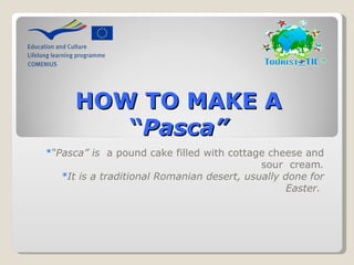 HOW TO MAKE A
         “Pasca”
*“Pasca” is  a pound cake filled with cottage cheese and 
                                            sour  cream.
   *It is a traditional Romanian desert, usually done for
                                                 Easter.
 