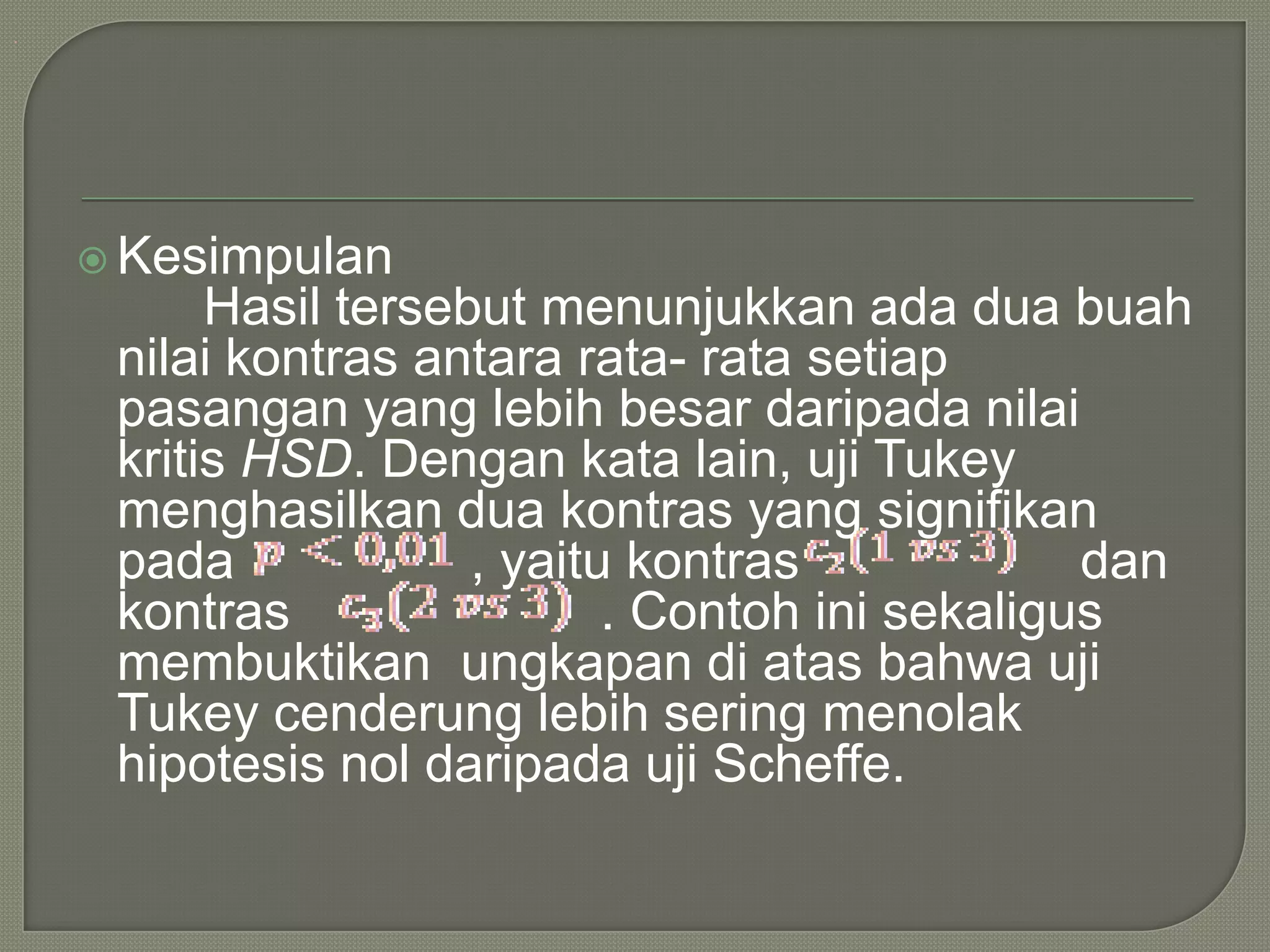 .




     Kesimpulan
          Hasil tersebut menunjukkan ada dua buah
     nilai kontras antara rata- rata setiap
     pasangan yang lebih besar daripada nilai
     kritis HSD. Dengan kata lain, uji Tukey
     menghasilkan dua kontras yang signifikan
     pada             , yaitu kontras             dan
     kontras                 . Contoh ini sekaligus
     membuktikan ungkapan di atas bahwa uji
     Tukey cenderung lebih sering menolak
     hipotesis nol daripada uji Scheffe.
 