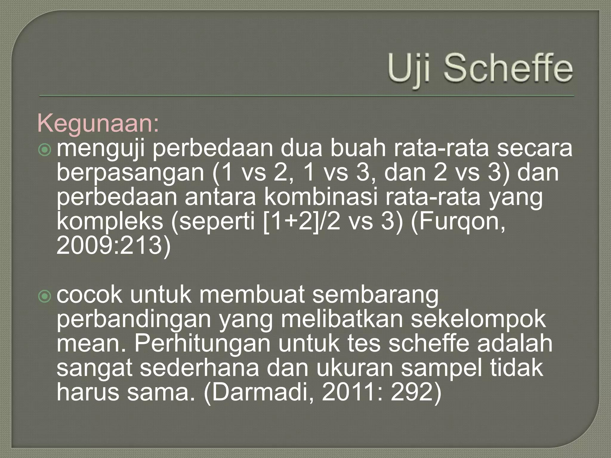 Kegunaan:
 menguji perbedaan dua buah rata-rata secara
  berpasangan (1 vs 2, 1 vs 3, dan 2 vs 3) dan
  perbedaan antara kombinasi rata-rata yang
  kompleks (seperti [1+2]/2 vs 3) (Furqon,
  2009:213)
 cocokuntuk membuat sembarang
 perbandingan yang melibatkan sekelompok
 mean. Perhitungan untuk tes scheffe adalah
 sangat sederhana dan ukuran sampel tidak
 harus sama. (Darmadi, 2011: 292)
 