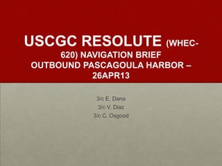 USCGC RESOLUTE (WHEC-
620) NAVIGATION BRIEF
OUTBOUND PASCAGOULA HARBOR –
26APR13
3/c E. Dana
3/c V. Diaz
3/c C. Osgood
 