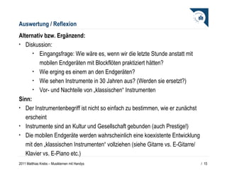 Auswertung / Reflexion Alternativ bzw. Ergänzend: Diskussion: Eingangsfrage: Wie wäre es, wenn wir die letzte Stunde anstatt mit mobilen Endgeräten mit Blockflöten praktiziert hätten? Wie erging es einem an den Endgeräten? Wie sehen Instrumente in 30 Jahren aus? (Werden sie ersetzt?) Vor- und Nachteile von „klassischen“ Instrumenten  Sinn: Der Instrumentenbegriff ist nicht so einfach zu bestimmen, wie er zunächst erscheint Instrumente sind an Kultur und Gesellschaft gebunden (auch Prestige!) Die mobilen Endgeräte werden wahrscheinlich eine koexistente Entwicklung mit den „klassischen Instrumenten“ vollziehen (siehe Gitarre vs. E-Gitarre/ Klavier vs. E-Piano etc.)  /  