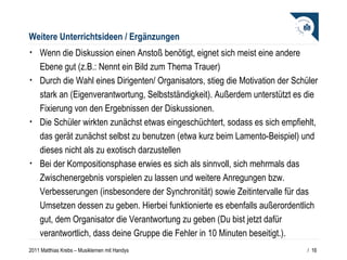 Weitere Unterrichtsideen / Ergänzungen Wenn die Diskussion einen Anstoß benötigt, eignet sich meist eine andere Ebene gut (z.B.: Nennt ein Bild zum Thema Trauer) Durch die Wahl eines Dirigenten/ Organisators, stieg die Motivation der Schüler stark an (Eigenverantwortung, Selbstständigkeit). Außerdem unterstützt es die Fixierung von den Ergebnissen der Diskussionen.  Die Schüler wirkten zunächst etwas eingeschüchtert, sodass es sich empfiehlt, das gerät zunächst selbst zu benutzen (etwa kurz beim Lamento-Beispiel) und dieses nicht als zu exotisch darzustellen Bei der Kompositionsphase erwies es sich als sinnvoll, sich mehrmals das Zwischenergebnis vorspielen zu lassen und weitere Anregungen bzw. Verbesserungen (insbesondere der Synchronität) sowie Zeitintervalle für das Umsetzen dessen zu geben. Hierbei funktionierte es ebenfalls außerordentlich gut, dem Organisator die Verantwortung zu geben (Du bist jetzt dafür verantwortlich, dass deine Gruppe die Fehler in 10 Minuten beseitigt.).  /  
