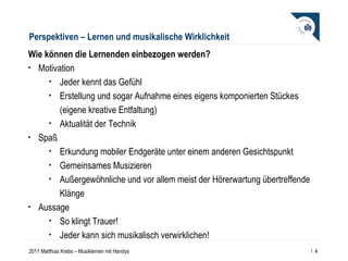 Perspektiven – Lernen und musikalische Wirklichkeit Wie können die Lernenden einbezogen werden? Motivation Jeder kennt das Gefühl Erstellung und sogar Aufnahme eines eigens komponierten Stückes (eigene kreative Entfaltung) Aktualität der Technik Spaß Erkundung mobiler Endgeräte unter einem anderen Gesichtspunkt Gemeinsames Musizieren Außergewöhnliche und vor allem meist der Hörerwartung übertreffende Klänge Aussage So klingt Trauer! Jeder kann sich musikalisch verwirklichen! /  