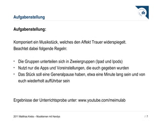 Aufgabenstellung Aufgabenstellung: Komponiert ein Musikstück, welches den Affekt Trauer widerspiegelt.  Beachtet dabei folgende Regeln: Die Gruppen unterteilen sich in Zweiergruppen (Ipad und Ipods) Nutzt nur die Apps und Voreinstellungen, die euch gegeben wurden Das Stück soll eine Generalpause haben, etwa eine Minute lang sein und von euch wiederholt aufführbar sein Ergebnisse der Unterrichtsprobe unter: www.youtube.com/meimulab /  