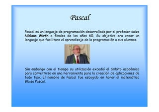 Pascal
Pascal es un lenguaje de programación desarrollado por el profesor suizo
Niklaus Wirth a finales de los años 60. Su objetivo era crear un
lenguaje que facilitara el aprendizaje de la programación a sus alumnos.




Sin embargo con el tiempo su utilización excedió el ámbito académico
para convertirse en una herramienta para la creación de aplicaciones de
todo tipo. El nombre de Pascal fue escogido en honor al matemático
Blaise Pascal.
 