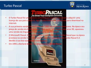 Turbo Pascal


 •   O Turbo Pascal foi um produto comercial em que era necessário adquirir uma
     licença de uso para utilizá-lo. Agora está livremente disponivel para download na
     internet.
 •   A sua primeira versão foi realizada em 1983 no mercado americano. Na época seu
     preço de venda era 49.99 dolares. Mais tarde, em meados dos anos 90, apareceu
     uma versão da linguagem, mas por parte da Microsoft.
 •   O Microsoft Pascal. Este tentou fazer a concorrencia ao Turbo Pascal que na época
     já estava na versão 5.5. O Microsoft Pascal foi superado pelo Turbo Pascal 5.5
     devido à sua boa qualidade e baixo preço.
 •   Em 1995 a Borland deixou de desenvolver o Turbo Pascal.




                                                                                     10
 
