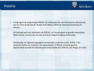 História



    – A linguagem de programação PASCAL foi criada para ser uma ferramenta educacional,
      isto no início da década de 70 pelo Prof. Niklaus Wirth do Technical University em
      Zurique.

       Foi batizado pelo seu idealizador de PASCAL, em homenagem ao grande matemático
       Blaise Pascal, inventor de uma das primeiras máquinas lógicas conhecidas.


       Foi baseada em algumas linguagens estruturadas existentes então, ALGOL e PLI,
       tentando facilitar ao máximo o seu aprendizado. O PASCAL somente ganhou
       popularidade quando foi adotado pela Universidade da Califórnia, San Diego, em 1973.




                                                                                              3
 