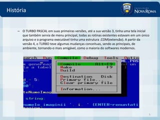 História


    – O TURBO PASCAL em suas primeiras versões, até a sua versão 3, tinha uma tela inicial
      que também servia de menu principal, todas as rotinas existentes estavam em um único
      arquivo e o programa executável tinha uma estrutura .COM(extensão). A partir da
      versão 4, o TURBO teve algumas mudanças conceituas, sendo as principais, de
      ambiente, tornando-o mais amigável, como a maioria do softwares modernos.




                                                                                         5
 
