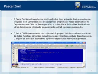 Pascal Zim!


    – O Pascal Zim!(também conhecido por Pascalzinho) é um ambiente de desenvolvimento
      integrado e um Compilador para a linguagem de programação Pascal desenvolvido no
      Departamento de Ciências da Computação da Universidade de Brasília e é utilizado em
      várias disciplinas de introdução a programação na UNB e outras universidades.

    – O Pascal ZIM! implementa um subconjunto da linguagem Pascal e contém as estruturas
      de dados, funções e comandos mais utilizados por iniciantes no estudo dessa linguagem.
      O arquivo de ajuda que acompanha o produto especifica as instruções suportadas.




                                                                                            7
 