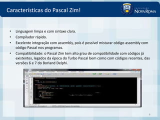 Características do Pascal Zim!


 •   Linguagem limpa e com sintaxe clara.
 •   Compilador rápido.
 •   Excelente integração com assembly, pois é possível misturar código assembly com
     código Pascal nos programas.
 •   Compatibilidade: o Pascal Zim tem alto grau de compatibilidade com códigos já
     existentes, legados da época do Turbo Pascal bem como com códigos recentes, das
     versões 6 e 7 do Borland Delphi.




                                                                                   8
 