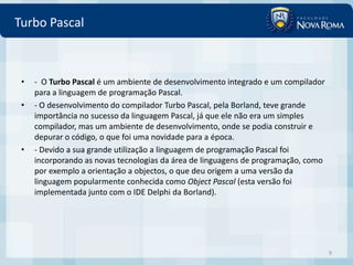 Turbo Pascal



 •   - O Turbo Pascal é um ambiente de desenvolvimento integrado e um compilador
     para a linguagem de programação Pascal.
 •   - O desenvolvimento do compilador Turbo Pascal, pela Borland, teve grande
     importância no sucesso da linguagem Pascal, já que ele não era um simples
     compilador, mas um ambiente de desenvolvimento, onde se podia construir e
     depurar o código, o que foi uma novidade para a época.
 •   - Devido a sua grande utilização a linguagem de programação Pascal foi
     incorporando as novas tecnologias da área de linguagens de programação, como
     por exemplo a orientação a objectos, o que deu origem a uma versão da
     linguagem popularmente conhecida como Object Pascal (esta versão foi
     implementada junto com o IDE Delphi da Borland).




                                                                                    9
 