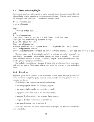 3.5 Erros de compila¸c˜ao
Caso o programa-fonte n˜ao respeite as regras gramaticais da linguagem (aqui, Pascal),
o compilador produz mensagens de erro correspondentes. Observe o que ocorre se,
por exemplo, fosse omitido o “;” ao ﬁnal da primeira linha:
$> cat alomamae.pas
program alomamae
begin
writeln (’Alo mamae!’);
end.
$> fpc alomamae.pas
Free Pascal Compiler version 2.2.2-8 [2008/12/20] for i386
Copyright (c) 1993-2008 by Florian Klaempfl
Target OS: Linux for i386
Compiling alomamae.pas
alomamae.pas(3,1) Fatal: Syntax error, ";" expected but "BEGIN" found
Fatal: Compilation aborted
Error: /usr/bin/ppc386 returned an error exitcode (normal if you did not specify a sou
Durante o processo de compila¸c˜ao, ap´os ler a palavra reservada “program” e o
identiﬁcador “alomamae”, o compilador esperava encontrar o s´ımbolo “;”. Ao inv´es
disso, encontrou na linha 3, coluna 1, o s´ımbolo “begin”. Como resultado deste erro,
n˜ao foi gerado o programa execut´avel.
Na verdade, o compilador ´e incapaz de dizer, com absoluto acerto, o local exato
onde ocorreu o erro. Neste caso, sabe-se que faltou um ponto-e-v´ırgula no ﬁnal da
linha 1.
3.5.1 Exerc´ıcios
Sugere-se que o leitor produza erros de sintaxe na sua c´opia deste programa-fonte
e que explore o compilador para come¸car a compreender as mensagens de erro e a
procurar corrigi-los.
Experimente, por exemplo, as seguintes altera¸c˜oes:
• escreva program errado, por exemplo, pogram;
• escreva writeln errado, por exemplo, writenl;
• apague o ponto ﬁnal ap´os o end na ´ultima linha;
• esque¸ca de abrir ou de fechar as aspas da mensagem;
• esque¸ca de abrir ou de fechar os parˆenteses;
• escreva alomam˜ae com til na linha 1.
Fa¸ca uma altera¸c˜ao por vez e observe quais mensagens de erro ser˜ao retornadas
pelo compilador.
11
 